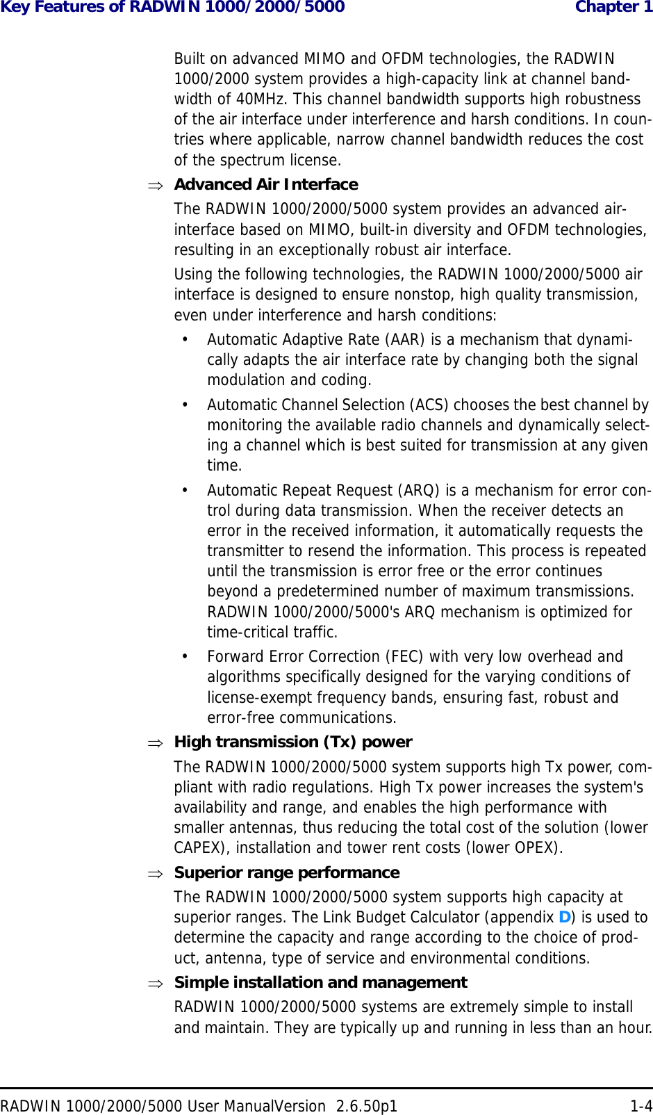 Key Features of RADWIN 1000/2000/5000  Chapter 1RADWIN 1000/2000/5000 User ManualVersion  2.6.50p1 1-4Built on advanced MIMO and OFDM technologies, the RADWIN 1000/2000 system provides a high-capacity link at channel band-width of 40MHz. This channel bandwidth supports high robustness of the air interface under interference and harsh conditions. In coun-tries where applicable, narrow channel bandwidth reduces the cost of the spectrum license.Advanced Air InterfaceThe RADWIN 1000/2000/5000 system provides an advanced air-interface based on MIMO, built-in diversity and OFDM technologies, resulting in an exceptionally robust air interface. Using the following technologies, the RADWIN 1000/2000/5000 air interface is designed to ensure nonstop, high quality transmission, even under interference and harsh conditions:• Automatic Adaptive Rate (AAR) is a mechanism that dynami-cally adapts the air interface rate by changing both the signal modulation and coding.• Automatic Channel Selection (ACS) chooses the best channel by monitoring the available radio channels and dynamically select-ing a channel which is best suited for transmission at any given time.• Automatic Repeat Request (ARQ) is a mechanism for error con-trol during data transmission. When the receiver detects an error in the received information, it automatically requests the transmitter to resend the information. This process is repeated until the transmission is error free or the error continues beyond a predetermined number of maximum transmissions. RADWIN 1000/2000/5000&apos;s ARQ mechanism is optimized for time-critical traffic.• Forward Error Correction (FEC) with very low overhead and algorithms specifically designed for the varying conditions of license-exempt frequency bands, ensuring fast, robust and error-free communications.High transmission (Tx) powerThe RADWIN 1000/2000/5000 system supports high Tx power, com-pliant with radio regulations. High Tx power increases the system&apos;s availability and range, and enables the high performance with smaller antennas, thus reducing the total cost of the solution (lower CAPEX), installation and tower rent costs (lower OPEX).Superior range performanceThe RADWIN 1000/2000/5000 system supports high capacity at superior ranges. The Link Budget Calculator (appendix D) is used to determine the capacity and range according to the choice of prod-uct, antenna, type of service and environmental conditions.Simple installation and managementRADWIN 1000/2000/5000 systems are extremely simple to install and maintain. They are typically up and running in less than an hour.