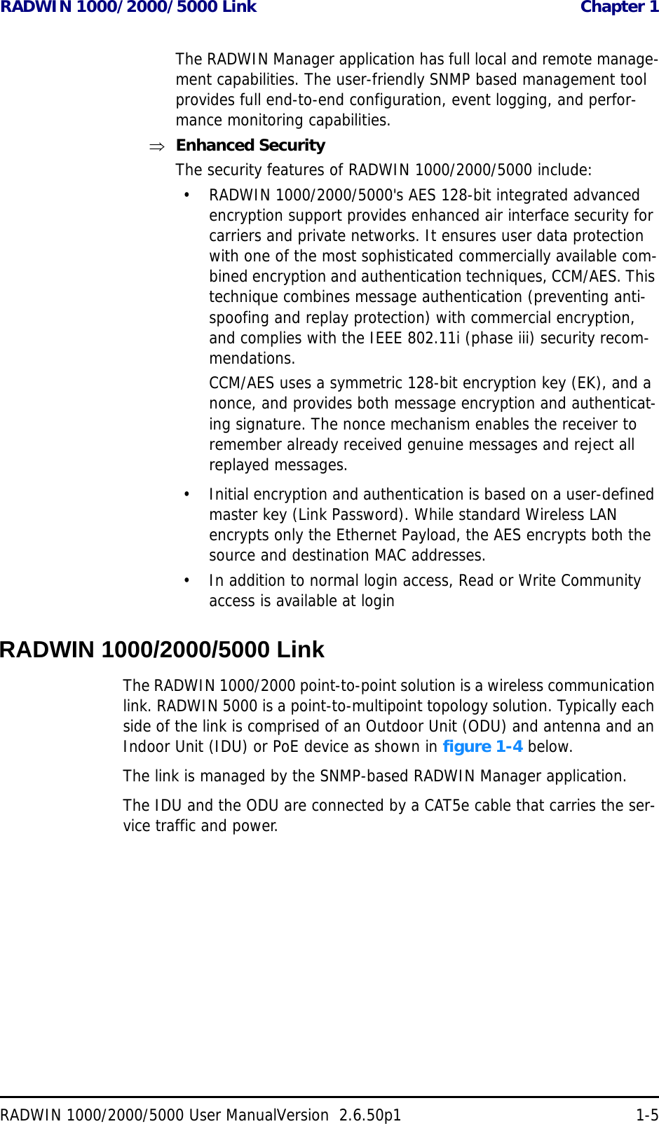 RADWIN 1000/2000/5000 Link  Chapter 1RADWIN 1000/2000/5000 User ManualVersion  2.6.50p1 1-5The RADWIN Manager application has full local and remote manage-ment capabilities. The user-friendly SNMP based management tool provides full end-to-end configuration, event logging, and perfor-mance monitoring capabilities.Enhanced SecurityThe security features of RADWIN 1000/2000/5000 include:• RADWIN 1000/2000/5000&apos;s AES 128-bit integrated advanced encryption support provides enhanced air interface security for carriers and private networks. It ensures user data protection with one of the most sophisticated commercially available com-bined encryption and authentication techniques, CCM/AES. This technique combines message authentication (preventing anti-spoofing and replay protection) with commercial encryption, and complies with the IEEE 802.11i (phase iii) security recom-mendations.CCM/AES uses a symmetric 128-bit encryption key (EK), and a nonce, and provides both message encryption and authenticat-ing signature. The nonce mechanism enables the receiver to remember already received genuine messages and reject all replayed messages.• Initial encryption and authentication is based on a user-defined master key (Link Password). While standard Wireless LAN encrypts only the Ethernet Payload, the AES encrypts both the source and destination MAC addresses.• In addition to normal login access, Read or Write Community access is available at loginRADWIN 1000/2000/5000 LinkThe RADWIN 1000/2000 point-to-point solution is a wireless communication link. RADWIN 5000 is a point-to-multipoint topology solution. Typically each side of the link is comprised of an Outdoor Unit (ODU) and antenna and an Indoor Unit (IDU) or PoE device as shown in figure 1-4 below.The link is managed by the SNMP-based RADWIN Manager application.The IDU and the ODU are connected by a CAT5e cable that carries the ser-vice traffic and power. 