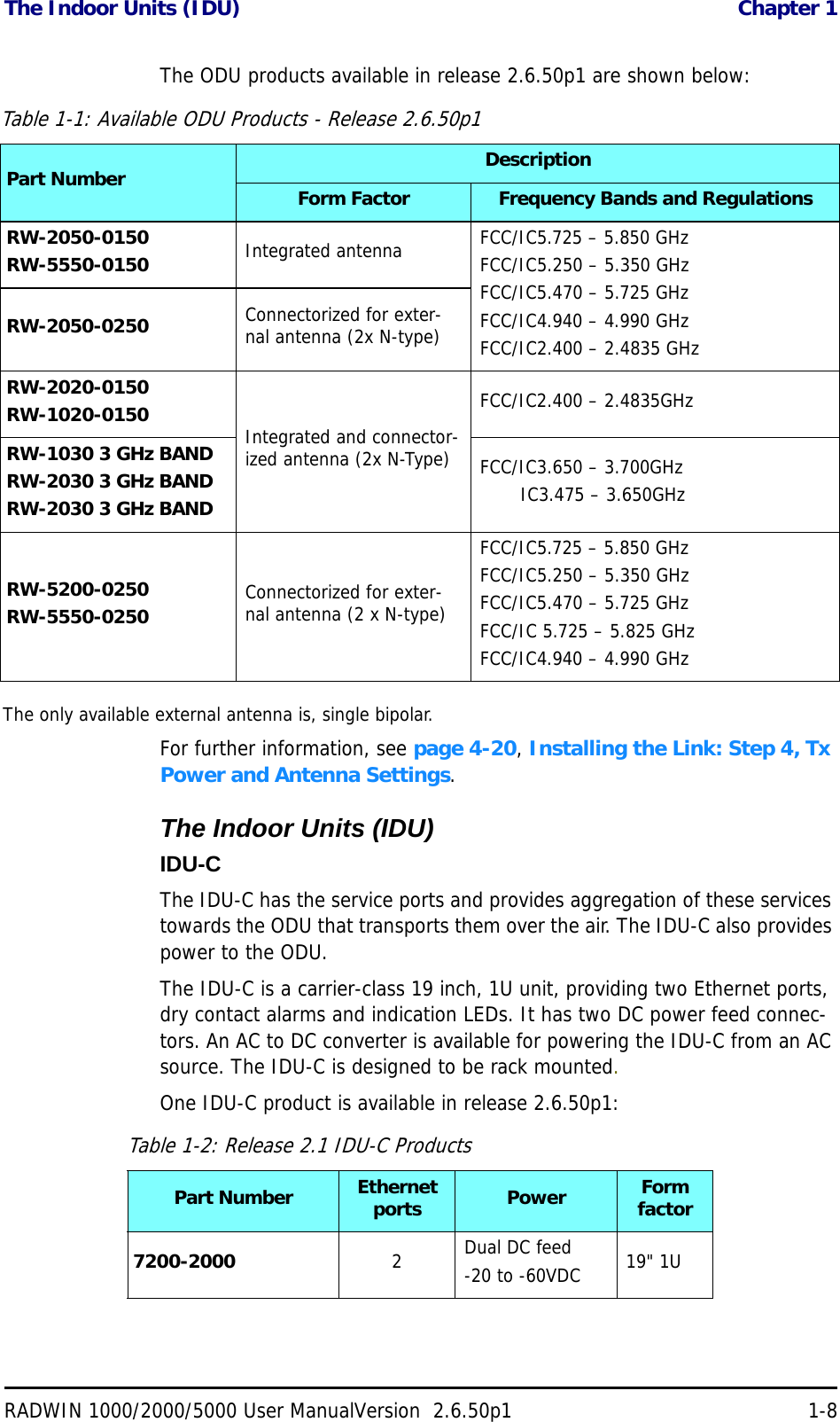 The Indoor Units (IDU)  Chapter 1RADWIN 1000/2000/5000 User ManualVersion  2.6.50p1 1-8The ODU products available in release 2.6.50p1 are shown below:The only available external antenna is, single bipolar.For further information, see page 4-20, Installing the Link: Step 4, Tx Power and Antenna Settings.The Indoor Units (IDU)IDU-CThe IDU-C has the service ports and provides aggregation of these services towards the ODU that transports them over the air. The IDU-C also provides power to the ODU.The IDU-C is a carrier-class 19 inch, 1U unit, providing two Ethernet ports, dry contact alarms and indication LEDs. It has two DC power feed connec-tors. An AC to DC converter is available for powering the IDU-C from an AC source. The IDU-C is designed to be rack mounted.One IDU-C product is available in release 2.6.50p1:Table 1-1: Available ODU Products - Release 2.6.50p1Part Number DescriptionForm Factor Frequency Bands and RegulationsRW-2050-0150RW-5550-0150 Integrated antenna  FCC/IC5.725 – 5.850 GHzFCC/IC5.250 – 5.350 GHzFCC/IC5.470 – 5.725 GHzFCC/IC4.940 – 4.990 GHzFCC/IC2.400 – 2.4835 GHzRW-2050-0250 Connectorized for exter-nal antenna (2x N-type)RW-2020-0150RW-1020-0150 Integrated and connector-ized antenna (2x N-Type)FCC/IC2.400 – 2.4835GHzRW-1030 3 GHz BANDRW-2030 3 GHz BANDRW-2030 3 GHz BANDFCC/IC3.650 – 3.700GHz       IC3.475 – 3.650GHzRW-5200-0250RW-5550-0250 Connectorized for exter-nal antenna (2 x N-type)FCC/IC5.725 – 5.850 GHzFCC/IC5.250 – 5.350 GHzFCC/IC5.470 – 5.725 GHzFCC/IC 5.725 – 5.825 GHzFCC/IC4.940 – 4.990 GHzTable 1-2: Release 2.1 IDU-C ProductsPart Number Ethernet ports Power Form factor7200-2000 2Dual DC feed-20 to -60VDC 19&quot; 1U