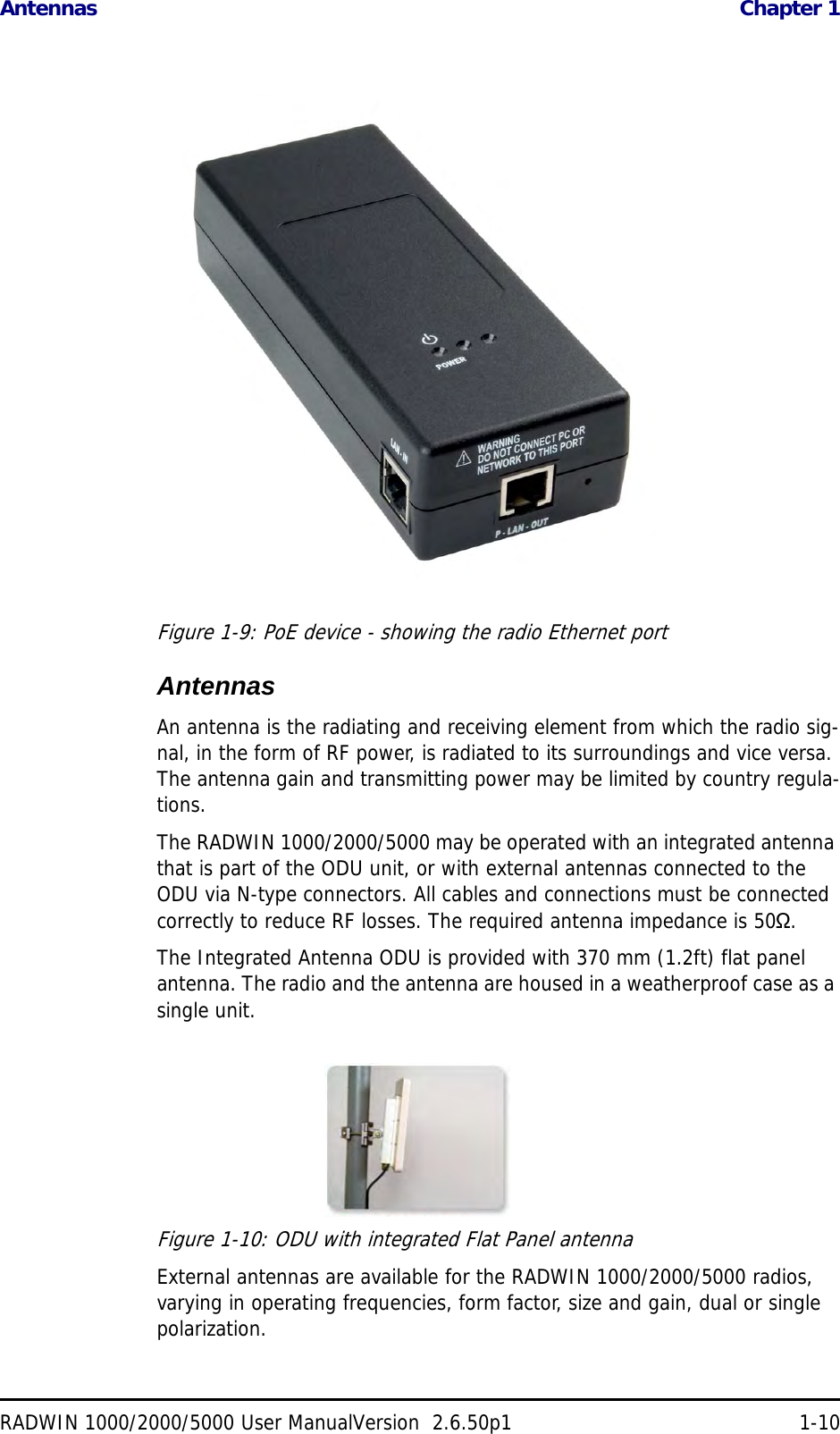 Antennas  Chapter 1RADWIN 1000/2000/5000 User ManualVersion  2.6.50p1 1-10Figure 1-9: PoE device - showing the radio Ethernet portAntennasAn antenna is the radiating and receiving element from which the radio sig-nal, in the form of RF power, is radiated to its surroundings and vice versa. The antenna gain and transmitting power may be limited by country regula-tions.The RADWIN 1000/2000/5000 may be operated with an integrated antenna that is part of the ODU unit, or with external antennas connected to the ODU via N-type connectors. All cables and connections must be connected correctly to reduce RF losses. The required antenna impedance is 50Ω.The Integrated Antenna ODU is provided with 370 mm (1.2ft) flat panel antenna. The radio and the antenna are housed in a weatherproof case as a single unit.Figure 1-10: ODU with integrated Flat Panel antennaExternal antennas are available for the RADWIN 1000/2000/5000 radios, varying in operating frequencies, form factor, size and gain, dual or single polarization.