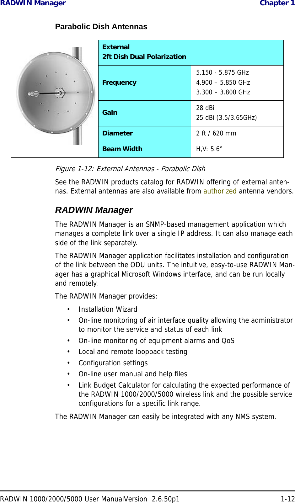RADWIN Manager  Chapter 1RADWIN 1000/2000/5000 User ManualVersion  2.6.50p1 1-12Parabolic Dish AntennasFigure 1-12: External Antennas - Parabolic DishSee the RADWIN products catalog for RADWIN offering of external anten-nas. External antennas are also available from authorized antenna vendors.RADWIN ManagerThe RADWIN Manager is an SNMP-based management application which manages a complete link over a single IP address. It can also manage each side of the link separately.The RADWIN Manager application facilitates installation and configuration of the link between the ODU units. The intuitive, easy-to-use RADWIN Man-ager has a graphical Microsoft Windows interface, and can be run locally and remotely. The RADWIN Manager provides:• Installation Wizard• On-line monitoring of air interface quality allowing the administrator to monitor the service and status of each link• On-line monitoring of equipment alarms and QoS• Local and remote loopback testing• Configuration settings• On-line user manual and help files• Link Budget Calculator for calculating the expected performance of the RADWIN 1000/2000/5000 wireless link and the possible service configurations for a specific link range.The RADWIN Manager can easily be integrated with any NMS system.External2ft Dish Dual PolarizationFrequency 5.150 - 5.875 GHz4.900 – 5.850 GHz3.300 – 3.800 GHzGain 28 dBi25 dBi (3.5/3.65GHz)Diameter 2 ft / 620 mmBeam Width H,V: 5.6°
