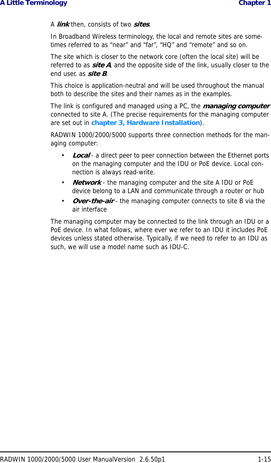 A Little Terminology  Chapter 1RADWIN 1000/2000/5000 User ManualVersion  2.6.50p1 1-15A link then, consists of two sites.In Broadband Wireless terminology, the local and remote sites are some-times referred to as “near” and “far”, “HQ” and “remote” and so on.The site which is closer to the network core (often the local site) will be referred to as site A, and the opposite side of the link, usually closer to the end user, as site B.This choice is application-neutral and will be used throughout the manual both to describe the sites and their names as in the examples.The link is configured and managed using a PC, the managing computer connected to site A. (The precise requirements for the managing computer are set out in chapter 3, Hardware Installation).RADWIN 1000/2000/5000 supports three connection methods for the man-aging computer:•Local - a direct peer to peer connection between the Ethernet ports on the managing computer and the IDU or PoE device. Local con-nection is always read-write.•Network - the managing computer and the site A IDU or PoE device belong to a LAN and communicate through a router or hub•Over-the-air - the managing computer connects to site B via the air interfaceThe managing computer may be connected to the link through an IDU or a PoE device. In what follows, where ever we refer to an IDU it includes PoE devices unless stated otherwise. Typically, if we need to refer to an IDU as such, we will use a model name such as IDU-C.