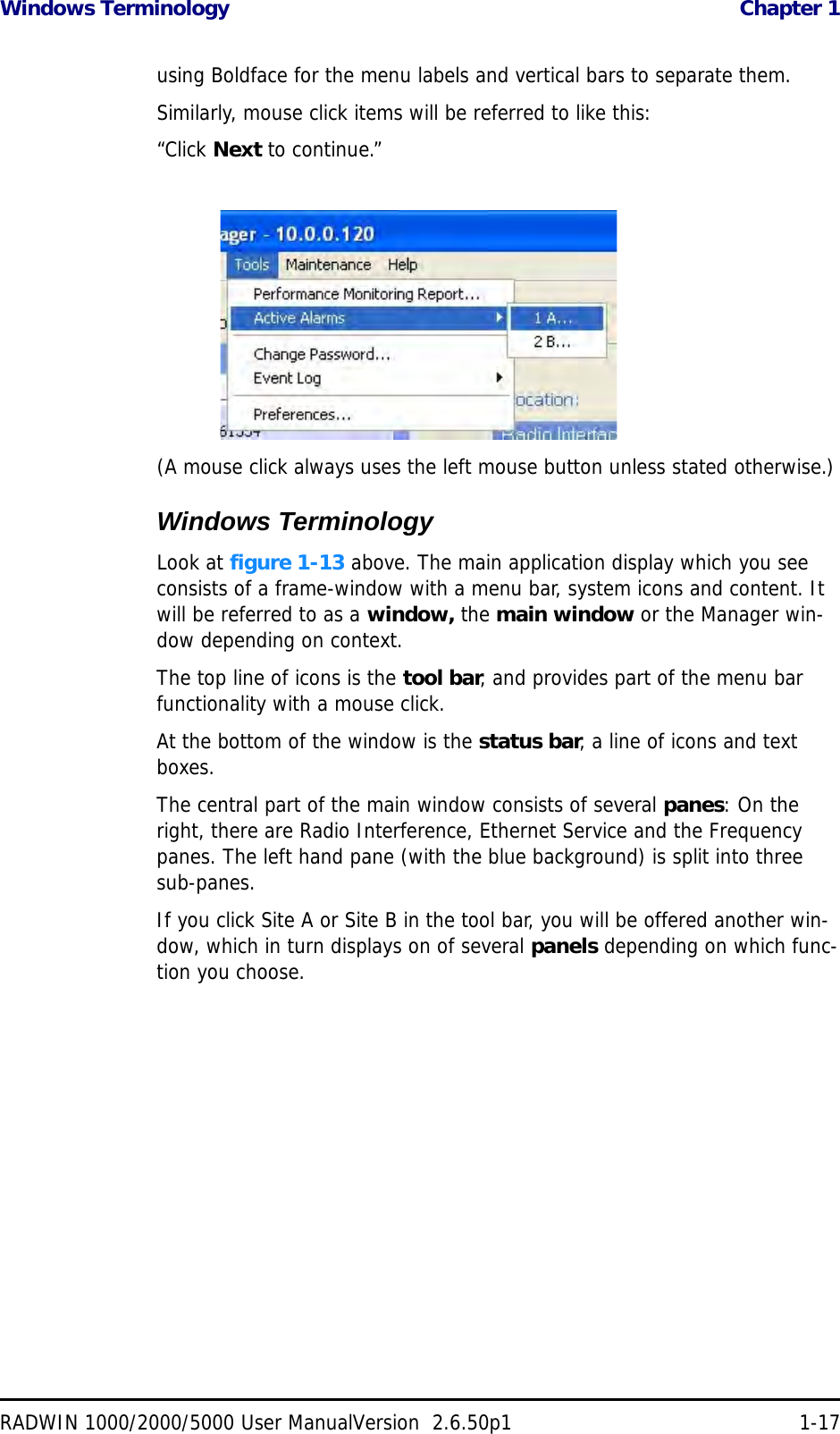 Windows Terminology  Chapter 1RADWIN 1000/2000/5000 User ManualVersion  2.6.50p1 1-17using Boldface for the menu labels and vertical bars to separate them.Similarly, mouse click items will be referred to like this:“Click Next to continue.”(A mouse click always uses the left mouse button unless stated otherwise.)Windows TerminologyLook at figure 1-13 above. The main application display which you see consists of a frame-window with a menu bar, system icons and content. It will be referred to as a window, the main window or the Manager win-dow depending on context.The top line of icons is the tool bar, and provides part of the menu bar functionality with a mouse click.At the bottom of the window is the status bar, a line of icons and text boxes.The central part of the main window consists of several panes: On the right, there are Radio Interference, Ethernet Service and the Frequency panes. The left hand pane (with the blue background) is split into three sub-panes.If you click Site A or Site B in the tool bar, you will be offered another win-dow, which in turn displays on of several panels depending on which func-tion you choose.