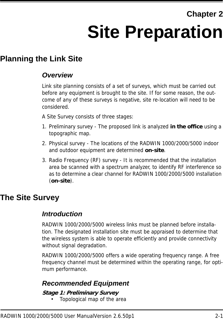 RADWIN 1000/2000/5000 User ManualVersion 2.6.50p1 2-1Chapter 2Site PreparationPlanning the Link SiteOverviewLink site planning consists of a set of surveys, which must be carried out before any equipment is brought to the site. If for some reason, the out-come of any of these surveys is negative, site re-location will need to be considered.A Site Survey consists of three stages:1. Preliminary survey - The proposed link is analyzed in the office using a topographic map.2. Physical survey - The locations of the RADWIN 1000/2000/5000 indoor and outdoor equipment are determined on-site.3. Radio Frequency (RF) survey - It is recommended that the installation area be scanned with a spectrum analyzer, to identify RF interference so as to determine a clear channel for RADWIN 1000/2000/5000 installation (on-site).The Site SurveyIntroductionRADWIN 1000/2000/5000 wireless links must be planned before installa-tion. The designated installation site must be appraised to determine that the wireless system is able to operate efficiently and provide connectivity without signal degradation.RADWIN 1000/2000/5000 offers a wide operating frequency range. A free frequency channel must be determined within the operating range, for opti-mum performance.Recommended EquipmentStage 1: Preliminary Survey• Topological map of the area