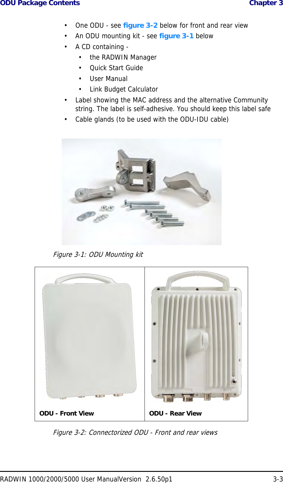 ODU Package Contents  Chapter 3RADWIN 1000/2000/5000 User ManualVersion  2.6.50p1 3-3• One ODU - see figure 3-2 below for front and rear view• An ODU mounting kit - see figure 3-1 below• A CD containing -• the RADWIN Manager•Quick Start Guide• User Manual• Link Budget Calculator• Label showing the MAC address and the alternative Community string. The label is self-adhesive. You should keep this label safe• Cable glands (to be used with the ODU-IDU cable)Figure 3-1: ODU Mounting kitFigure 3-2: Connectorized ODU - Front and rear viewsODU - Front View ODU - Rear View