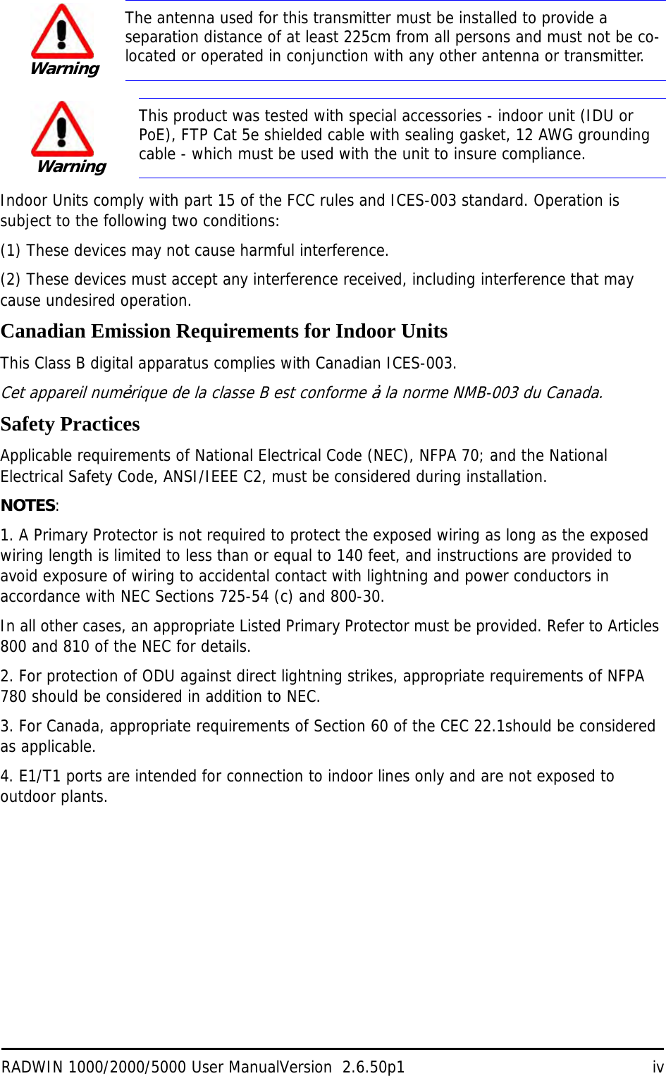 RADWIN 1000/2000/5000 User ManualVersion  2.6.50p1 ivIndoor Units comply with part 15 of the FCC rules and ICES-003 standard. Operation is subject to the following two conditions:(1) These devices may not cause harmful interference.(2) These devices must accept any interference received, including interference that may cause undesired operation.Canadian Emission Requirements for Indoor UnitsThis Class B digital apparatus complies with Canadian ICES-003.Cet appareil numẻrique de la classe B est conforme ả la norme NMB-003 du Canada.Safety PracticesApplicable requirements of National Electrical Code (NEC), NFPA 70; and the National Electrical Safety Code, ANSI/IEEE C2, must be considered during installation.NOTES:1. A Primary Protector is not required to protect the exposed wiring as long as the exposed wiring length is limited to less than or equal to 140 feet, and instructions are provided to avoid exposure of wiring to accidental contact with lightning and power conductors in accordance with NEC Sections 725-54 (c) and 800-30.In all other cases, an appropriate Listed Primary Protector must be provided. Refer to Articles 800 and 810 of the NEC for details.2. For protection of ODU against direct lightning strikes, appropriate requirements of NFPA 780 should be considered in addition to NEC.3. For Canada, appropriate requirements of Section 60 of the CEC 22.1should be considered as applicable.4. E1/T1 ports are intended for connection to indoor lines only and are not exposed to outdoor plants.WarningThe antenna used for this transmitter must be installed to provide a separation distance of at least 225cm from all persons and must not be co-located or operated in conjunction with any other antenna or transmitter.WarningThis product was tested with special accessories - indoor unit (IDU or PoE), FTP Cat 5e shielded cable with sealing gasket, 12 AWG grounding cable - which must be used with the unit to insure compliance.