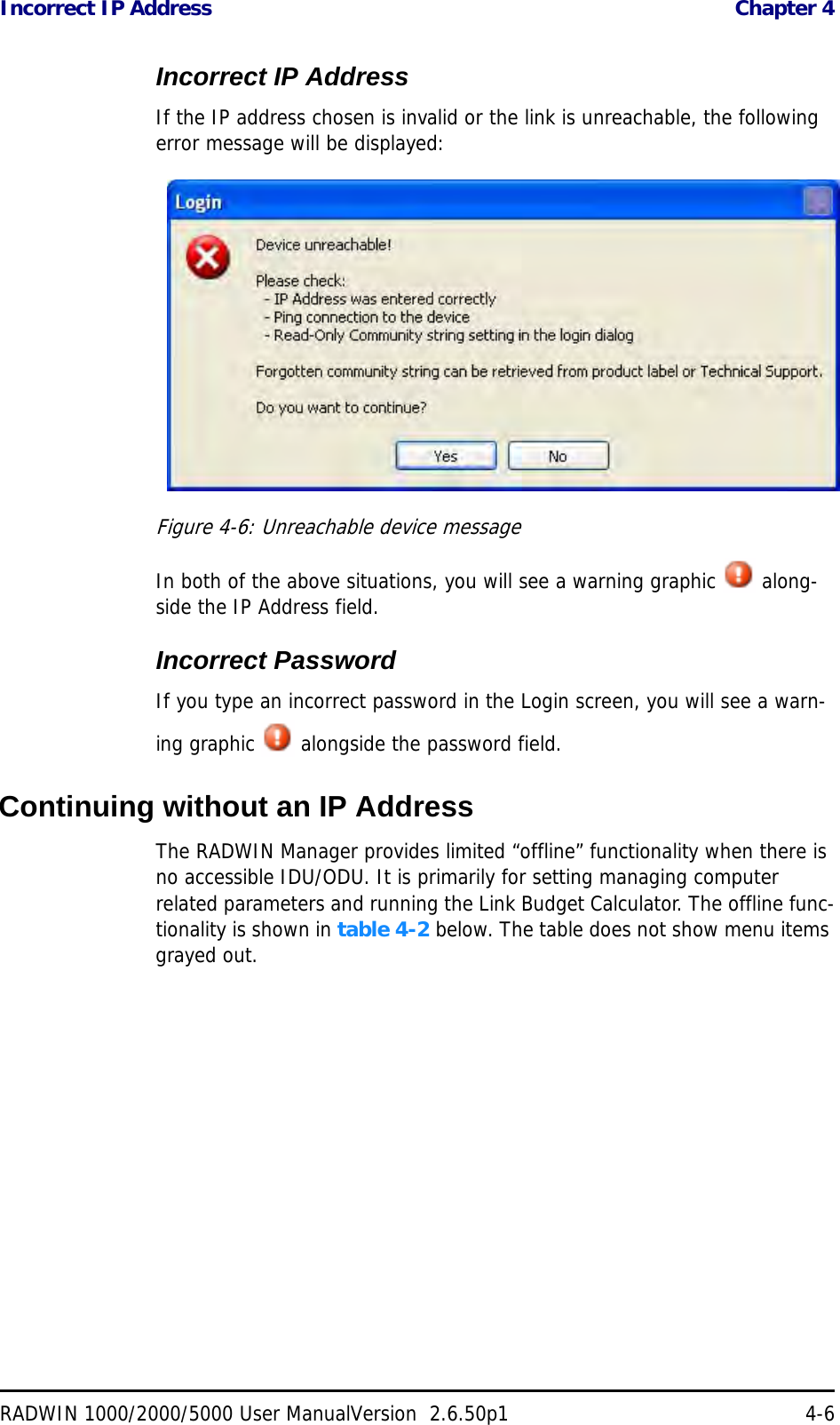 Incorrect IP Address  Chapter 4RADWIN 1000/2000/5000 User ManualVersion  2.6.50p1 4-6Incorrect IP AddressIf the IP address chosen is invalid or the link is unreachable, the following error message will be displayed:Figure 4-6: Unreachable device messageIn both of the above situations, you will see a warning graphic   along-side the IP Address field.Incorrect PasswordIf you type an incorrect password in the Login screen, you will see a warn-ing graphic   alongside the password field.Continuing without an IP AddressThe RADWIN Manager provides limited “offline” functionality when there is no accessible IDU/ODU. It is primarily for setting managing computer related parameters and running the Link Budget Calculator. The offline func-tionality is shown in table 4-2 below. The table does not show menu items grayed out.