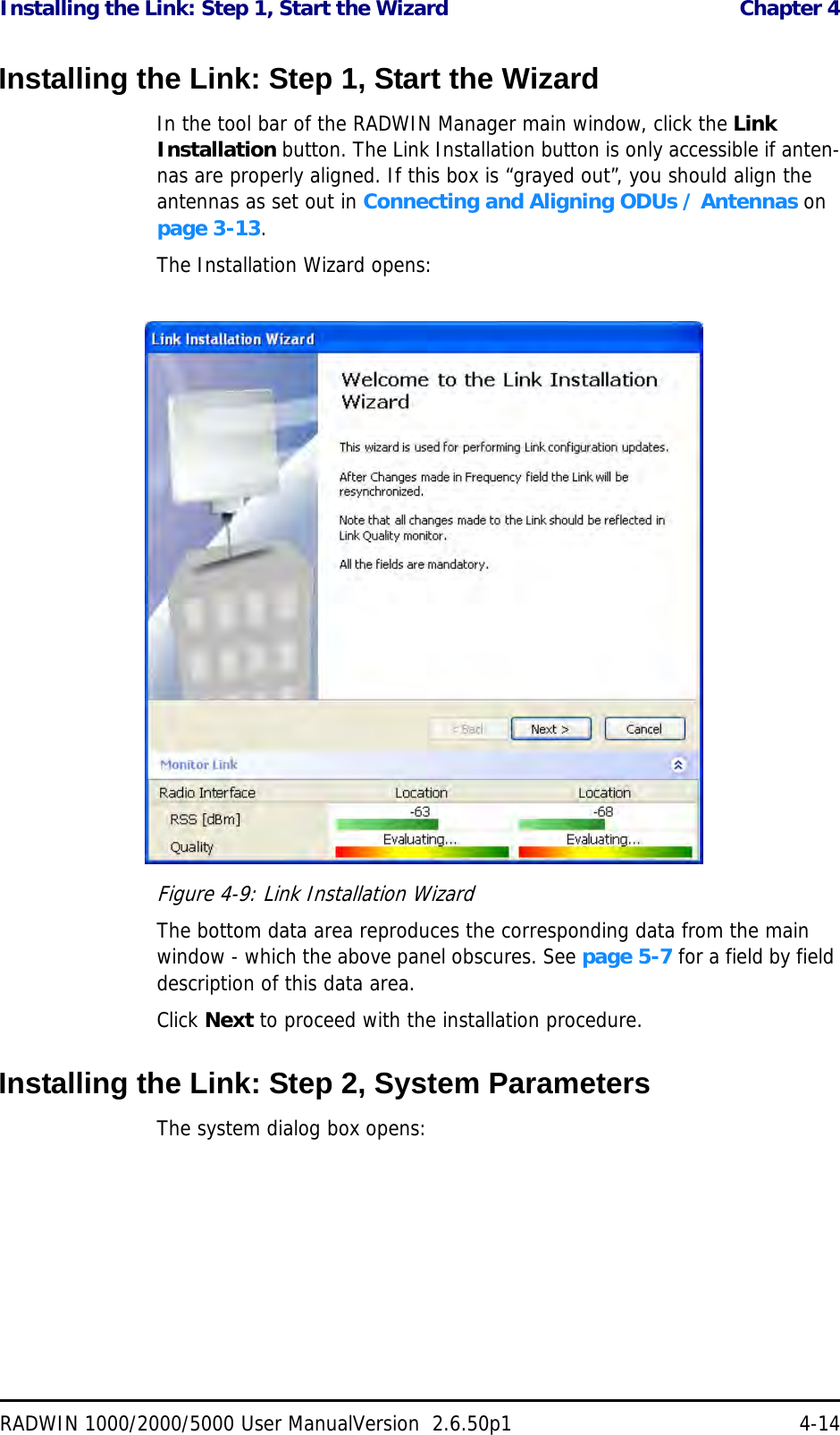 Installing the Link: Step 1, Start the Wizard  Chapter 4RADWIN 1000/2000/5000 User ManualVersion  2.6.50p1 4-14Installing the Link: Step 1, Start the WizardIn the tool bar of the RADWIN Manager main window, click the Link Installation button. The Link Installation button is only accessible if anten-nas are properly aligned. If this box is “grayed out”, you should align the antennas as set out in Connecting and Aligning ODUs / Antennas on page 3-13.The Installation Wizard opens:Figure 4-9: Link Installation WizardThe bottom data area reproduces the corresponding data from the main window - which the above panel obscures. See page 5-7 for a field by field description of this data area.Click Next to proceed with the installation procedure.Installing the Link: Step 2, System ParametersThe system dialog box opens: