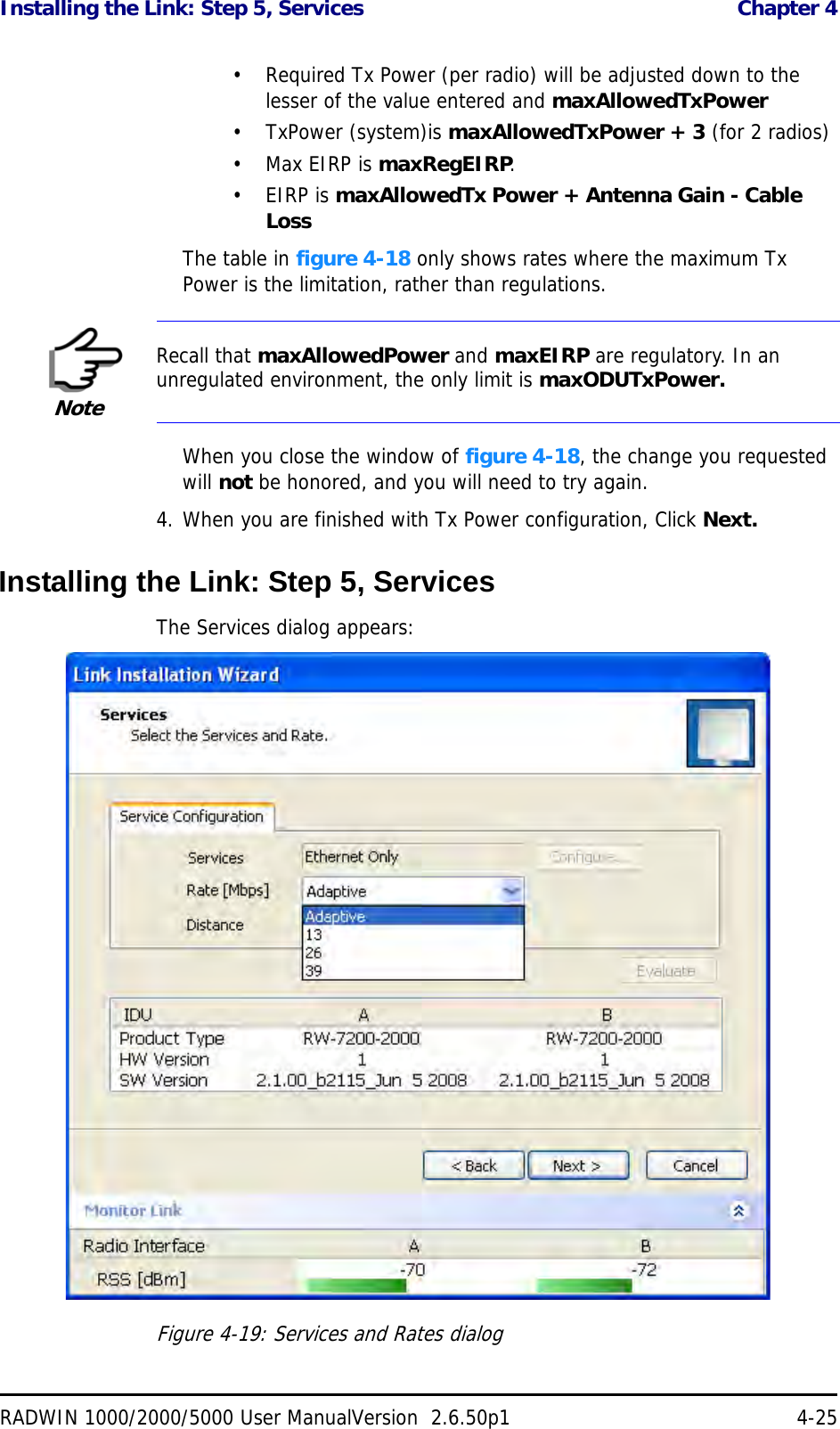 Installing the Link: Step 5, Services  Chapter 4RADWIN 1000/2000/5000 User ManualVersion  2.6.50p1 4-25• Required Tx Power (per radio) will be adjusted down to the lesser of the value entered and maxAllowedTxPower•TxPower (system)is maxAllowedTxPower + 3 (for 2 radios)•Max EIRP is maxRegEIRP.•EIRP is maxAllowedTx Power + Antenna Gain - Cable LossThe table in figure 4-18 only shows rates where the maximum Tx Power is the limitation, rather than regulations.When you close the window of figure 4-18, the change you requested will not be honored, and you will need to try again.4. When you are finished with Tx Power configuration, Click Next.Installing the Link: Step 5, ServicesThe Services dialog appears:Figure 4-19: Services and Rates dialogNoteRecall that maxAllowedPower and maxEIRP are regulatory. In an unregulated environment, the only limit is maxODUTxPower.