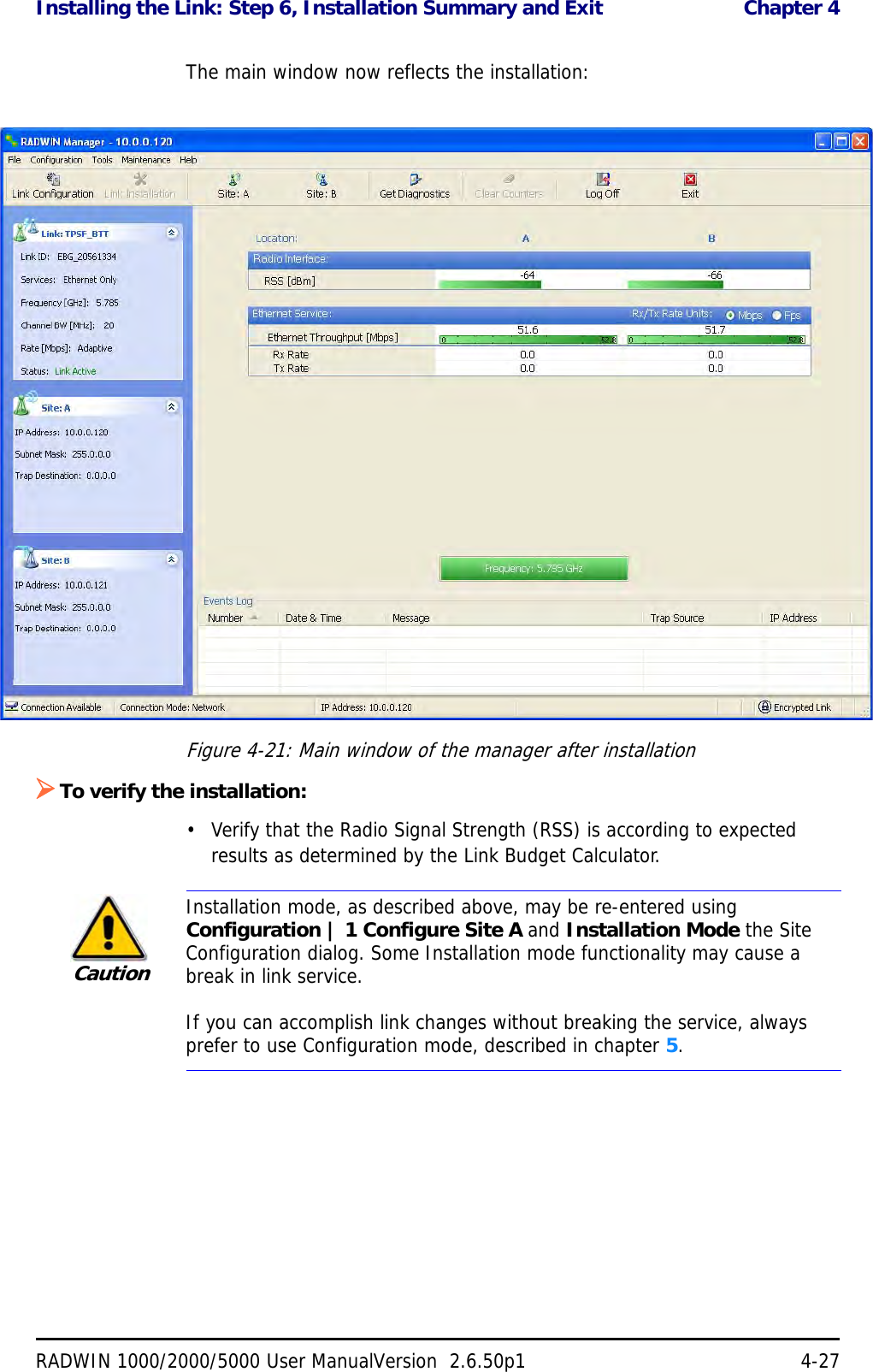 Installing the Link: Step 6, Installation Summary and Exit  Chapter 4RADWIN 1000/2000/5000 User ManualVersion  2.6.50p1 4-27The main window now reflects the installation:Figure 4-21: Main window of the manager after installation To verify the installation:• Verify that the Radio Signal Strength (RSS) is according to expected results as determined by the Link Budget Calculator.CautionInstallation mode, as described above, may be re-entered using Configuration | 1 Configure Site A and Installation Mode the Site Configuration dialog. Some Installation mode functionality may cause a break in link service.If you can accomplish link changes without breaking the service, always prefer to use Configuration mode, described in chapter 5. 
