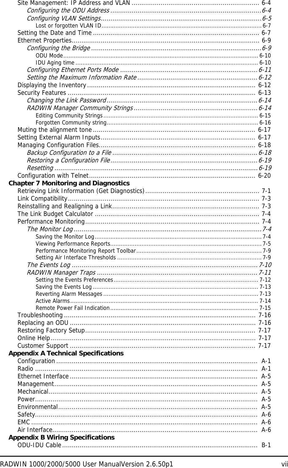 RADWIN 1000/2000/5000 User ManualVersion 2.6.50p1 viiSite Management: IP Address and VLAN .................................................................. 6-4Configuring the ODU Address ..............................................................................6-4Configuring VLAN Settings...................................................................................6-5Lost or forgotten VLAN ID............................................................................................6-7Setting the Date and Time ...................................................................................... 6-7Ethernet Properties................................................................................................. 6-9Configuring the Bridge ........................................................................................6-9ODU Mode................................................................................................................ 6-10IDU Aging time ......................................................................................................... 6-10Configuring Ethernet Ports Mode .......................................................................6-11Setting the Maximum Information Rate..............................................................6-12Displaying the Inventory....................................................................................... 6-12Security Features ................................................................................................. 6-13Changing the Link Password..............................................................................6-14RADWIN Manager Community Strings................................................................6-14Editing Community Strings......................................................................................... 6-15Forgotten Community string....................................................................................... 6-16Muting the alignment tone.................................................................................... 6-17Setting External Alarm Inputs................................................................................ 6-17Managing Configuration Files................................................................................. 6-18Backup Configuration to a File ...........................................................................6-18Restoring a Configuration File............................................................................6-19Resetting .........................................................................................................6-19Configuration with Telnet...................................................................................... 6-20Chapter 7 Monitoring and DiagnosticsRetrieving Link Information (Get Diagnostics)........................................................... 7-1Link Compatibility................................................................................................... 7-3Reinstalling and Realigning a Link............................................................................ 7-3The Link Budget Calculator ..................................................................................... 7-4Performance Monitoring.......................................................................................... 7-4The Monitor Log.................................................................................................7-4Saving the Monitor Log................................................................................................7-4Viewing Performance Reports.......................................................................................7-5Performance Monitoring Report Toolbar........................................................................7-9Setting Air Interface Thresholds ...................................................................................7-9The Events Log ................................................................................................7-10RADWIN Manager Traps ...................................................................................7-11Setting the Events Preferences................................................................................... 7-12Saving the Events Log ............................................................................................... 7-13Reverting Alarm Messages......................................................................................... 7-13Active Alarms............................................................................................................ 7-14Remote Power Fail Indication..................................................................................... 7-15Troubleshooting ................................................................................................... 7-16Replacing an ODU ................................................................................................ 7-16Restoring Factory Setup........................................................................................ 7-17Online Help.......................................................................................................... 7-17Customer Support ................................................................................................ 7-17Appendix A Technical SpecificationsConfiguration........................................................................................................  A-1Radio ...................................................................................................................  A-1Ethernet Interface.................................................................................................  A-5Management.........................................................................................................  A-5Mechanical............................................................................................................  A-5Power...................................................................................................................  A-5Environmental.......................................................................................................  A-5Safety...................................................................................................................  A-6EMC .....................................................................................................................  A-6Air Interface..........................................................................................................  A-6Appendix B Wiring SpecificationsODU-IDU Cable.....................................................................................................  B-1