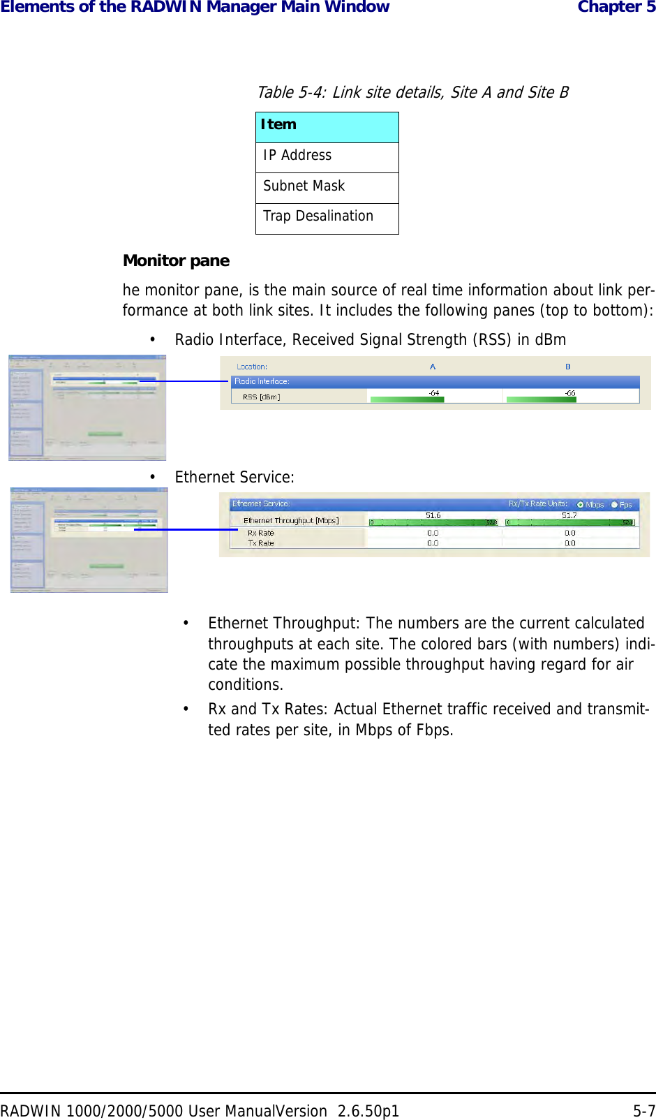 Elements of the RADWIN Manager Main Window  Chapter 5RADWIN 1000/2000/5000 User ManualVersion  2.6.50p1 5-7Monitor panehe monitor pane, is the main source of real time information about link per-formance at both link sites. It includes the following panes (top to bottom):• Radio Interface, Received Signal Strength (RSS) in dBm• Ethernet Service:• Ethernet Throughput: The numbers are the current calculated throughputs at each site. The colored bars (with numbers) indi-cate the maximum possible throughput having regard for air conditions.• Rx and Tx Rates: Actual Ethernet traffic received and transmit-ted rates per site, in Mbps of Fbps.Table 5-4: Link site details, Site A and Site BItemIP AddressSubnet MaskTrap Desalination