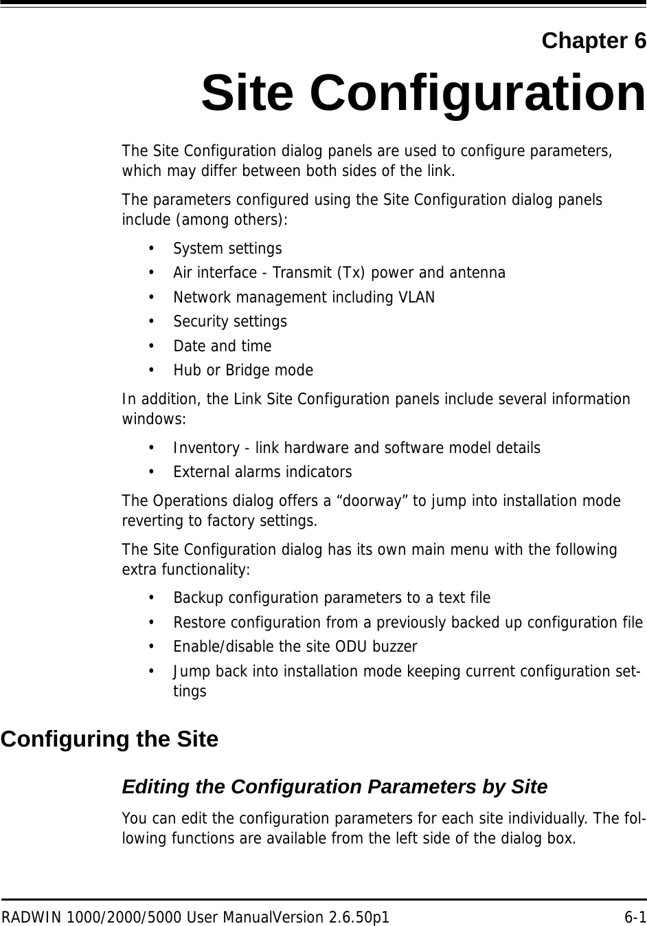 RADWIN 1000/2000/5000 User ManualVersion 2.6.50p1 6-1Chapter 6Site ConfigurationThe Site Configuration dialog panels are used to configure parameters, which may differ between both sides of the link.The parameters configured using the Site Configuration dialog panels include (among others):• System settings• Air interface - Transmit (Tx) power and antenna• Network management including VLAN• Security settings• Date and time• Hub or Bridge modeIn addition, the Link Site Configuration panels include several information windows:• Inventory - link hardware and software model details• External alarms indicatorsThe Operations dialog offers a “doorway” to jump into installation mode reverting to factory settings.The Site Configuration dialog has its own main menu with the following extra functionality:• Backup configuration parameters to a text file• Restore configuration from a previously backed up configuration file• Enable/disable the site ODU buzzer• Jump back into installation mode keeping current configuration set-tingsConfiguring the SiteEditing the Configuration Parameters by SiteYou can edit the configuration parameters for each site individually. The fol-lowing functions are available from the left side of the dialog box.