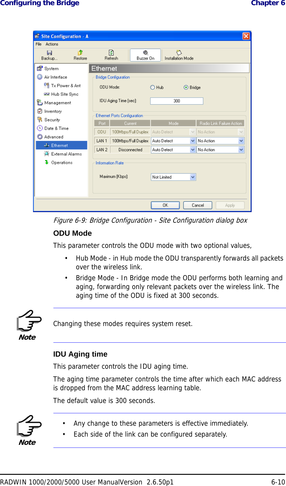 Configuring the Bridge  Chapter 6RADWIN 1000/2000/5000 User ManualVersion  2.6.50p1 6-10Figure 6-9: Bridge Configuration - Site Configuration dialog boxODU ModeThis parameter controls the ODU mode with two optional values, • Hub Mode - in Hub mode the ODU transparently forwards all packets over the wireless link.• Bridge Mode - In Bridge mode the ODU performs both learning and aging, forwarding only relevant packets over the wireless link. The aging time of the ODU is fixed at 300 seconds.IDU Aging timeThis parameter controls the IDU aging time.The aging time parameter controls the time after which each MAC address is dropped from the MAC address learning table.The default value is 300 seconds.NoteChanging these modes requires system reset.Note• Any change to these parameters is effective immediately.• Each side of the link can be configured separately.