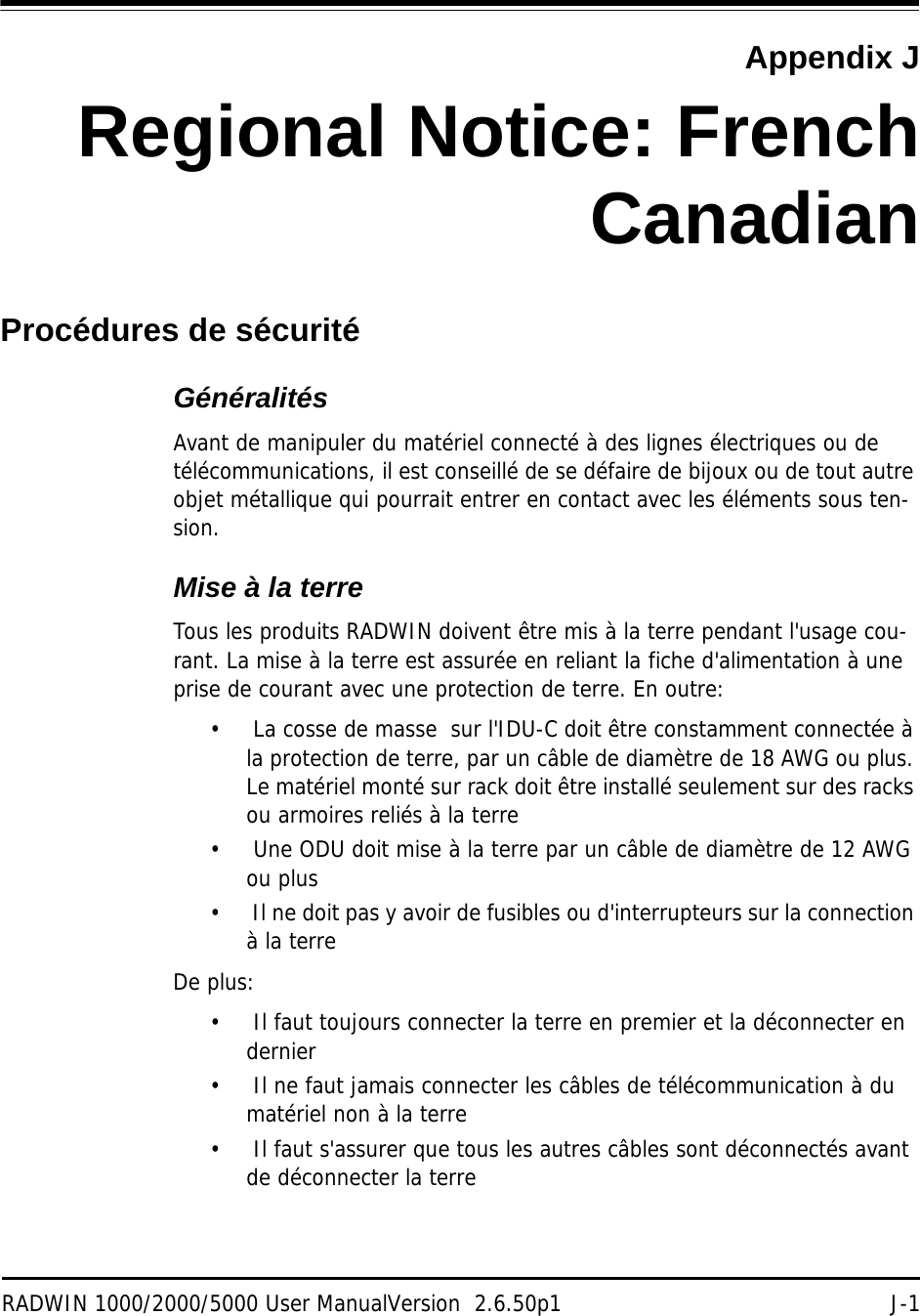 RADWIN 1000/2000/5000 User ManualVersion  2.6.50p1 J-1Appendix JRegional Notice: FrenchCanadianProcédures de sécuritéGénéralitésAvant de manipuler du matériel connecté à des lignes électriques ou de télécommunications, il est conseillé de se défaire de bijoux ou de tout autre objet métallique qui pourrait entrer en contact avec les éléments sous ten-sion.Mise à la terreTous les produits RADWIN doivent être mis à la terre pendant l&apos;usage cou-rant. La mise à la terre est assurée en reliant la fiche d&apos;alimentation à une prise de courant avec une protection de terre. En outre: •  La cosse de masse  sur l&apos;IDU-C doit être constamment connectée à la protection de terre, par un câble de diamètre de 18 AWG ou plus. Le matériel monté sur rack doit être installé seulement sur des racks ou armoires reliés à la terre•  Une ODU doit mise à la terre par un câble de diamètre de 12 AWG ou plus•  Il ne doit pas y avoir de fusibles ou d&apos;interrupteurs sur la connection à la terre De plus:•  Il faut toujours connecter la terre en premier et la déconnecter en dernier•  Il ne faut jamais connecter les câbles de télécommunication à du matériel non à la terre•  Il faut s&apos;assurer que tous les autres câbles sont déconnectés avant de déconnecter la terre