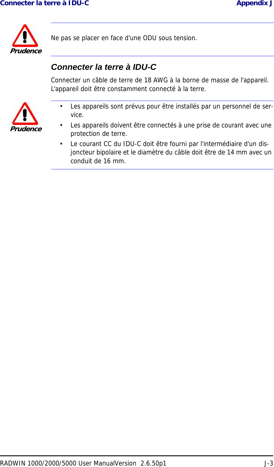 Connecter la terre à IDU-C Appendix JRADWIN 1000/2000/5000 User ManualVersion  2.6.50p1 J-3Connecter la terre à IDU-CConnecter un câble de terre de 18 AWG à la borne de masse de l&apos;appareil. L&apos;appareil doit être constamment connecté à la terre.PrudenceNe pas se placer en face d&apos;une ODU sous tension.Prudence• Les appareils sont prévus pour être installés par un personnel de ser-vice.• Les appareils doivent être connectés à une prise de courant avec une protection de terre.• Le courant CC du IDU-C doit être fourni par l&apos;intermédiaire d&apos;un dis-joncteur bipolaire et le diamètre du câble doit être de 14 mm avec un conduit de 16 mm.