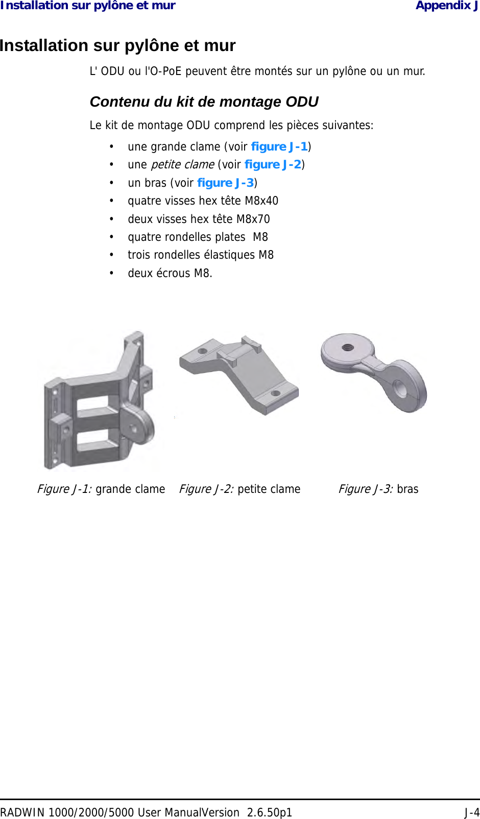 Installation sur pylône et mur Appendix JRADWIN 1000/2000/5000 User ManualVersion  2.6.50p1 J-4Installation sur pylône et murL&apos; ODU ou l&apos;O-PoE peuvent être montés sur un pylône ou un mur.Contenu du kit de montage ODULe kit de montage ODU comprend les pièces suivantes:• une grande clame (voir figure J-1)• une petite clame (voir figure J-2)• un bras (voir figure J-3)• quatre visses hex tête M8x40• deux visses hex tête M8x70• quatre rondelles plates  M8• trois rondelles élastiques M8• deux écrous M8.Figure J-1: grande clameFigure J-2: petite clameFigure J-3: bras