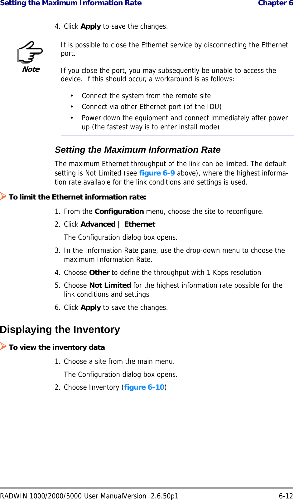 Setting the Maximum Information Rate  Chapter 6RADWIN 1000/2000/5000 User ManualVersion  2.6.50p1 6-124. Click Apply to save the changes.Setting the Maximum Information RateThe maximum Ethernet throughput of the link can be limited. The default setting is Not Limited (see figure 6-9 above), where the highest informa-tion rate available for the link conditions and settings is used.To limit the Ethernet information rate:1. From the Configuration menu, choose the site to reconfigure.2. Click Advanced | EthernetThe Configuration dialog box opens.3. In the Information Rate pane, use the drop-down menu to choose the maximum Information Rate.4. Choose Other to define the throughput with 1 Kbps resolution5. Choose Not Limited for the highest information rate possible for the link conditions and settings6. Click Apply to save the changes.Displaying the InventoryTo view the inventory data1. Choose a site from the main menu.The Configuration dialog box opens.2. Choose Inventory (figure 6-10).NoteIt is possible to close the Ethernet service by disconnecting the Ethernet port.If you close the port, you may subsequently be unable to access the device. If this should occur, a workaround is as follows:• Connect the system from the remote site• Connect via other Ethernet port (of the IDU)• Power down the equipment and connect immediately after power up (the fastest way is to enter install mode)