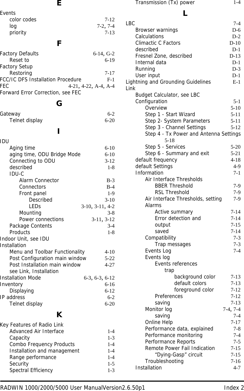 RADWIN 1000/2000/5000 User ManualVersion2.6.50p1 Index 2EEventscolor codes 7-12log 7-2, 7-4priority 7-13FFactory Defaults 6-14, G-2Reset to 6-19Factory SetupRestoring 7-17FCC/IC DFS Installation Procedure F-1FEC 4-21, 4-22, A-4, A-4Forward Error Correction, see FECGGateway 6-2Telnet display 6-20IIDUAging time 6-10aging time, ODU Bridge Mode 6-10Connecting to ODU 3-12described 1-8IDU-CAlarm Connector B-3Connectors B-4Front panel 1-9Described 3-10LEDs 3-10, 3-11, 4-2Mounting 3-8Power connections 3-11, 3-12Package Contents 3-4Products 1-8Indoor Unit, see IDUInstallationMenu and Toolbar Functionality 4-10Post Configuration main window 5-22Post Installation main window 4-27see Link, InstallationInstallation Mode 6-3, 6-3, 6-12Inventory 6-16Displaying 6-12IP address 6-2Telnet display 6-20KKey Features of Radio LinkAdvanced Air Interface 1-4Capacity 1-3Combo Frequency Products 1-4Installation and management 1-4Range performance 1-4Security 1-5Spectral Efficiency 1-3Transmission (Tx) power 1-4LLBC 7-4Browser warnings D-6Calculations D-2Climactic C Factors D-10described D-1Fresnel Zone, described D-13Internal data D-1Running D-3User input D-1Lightning and Grounding Guidelines E-1LinkBudget Calculator, see LBCConfiguration 5-1Overview 5-10Step 1 - Start Wizard 5-11Step 2- System Parameters 5-11Step 3 - Channel Settings 5-12Step 4 - Tx Power and Antenna Settings 5-18Step 5 - Services 5-20Step 6 - Summary and exit 5-21default frequency 4-18default Settings 4-9Information 7-1Air Interface ThresholdsBBER Threshold 7-9RSL Threshold 7-9Air Interface Thresholds, setting 7-9AlarmsActive summary 7-14Error detection and 7-14output 7-15saved 7-14Compatibility 7-3Trap messages 7-3Events Log 7-4Events logEvents referencestrapbackground color 7-13default colors 7-13foreground color 7-12Preferences 7-12saving 7-13Monitor log 7-4, 7-4saving 7-4Online Help 7-17Performance data, explained 7-8Performance monitoring 7-4Performance Reports 7-5Remote Power Fail Indication 7-15“Dying-Gasp” circuit 7-15Troubleshooting 7-16Installation 4-7