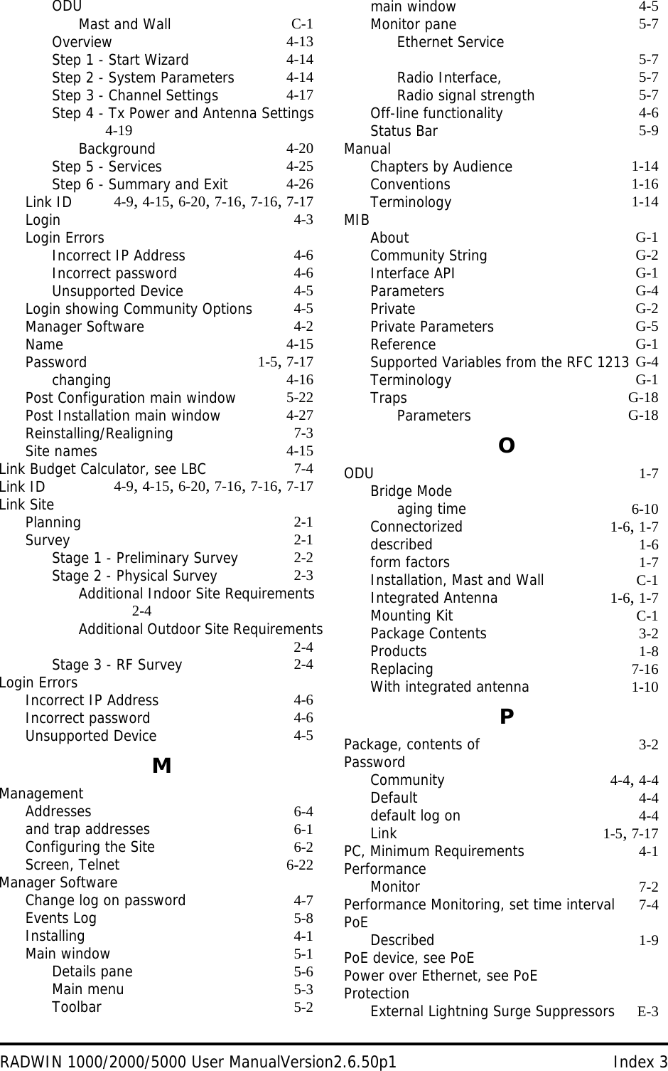 RADWIN 1000/2000/5000 User ManualVersion2.6.50p1 Index 3ODUMast and Wall C-1Overview 4-13Step 1 - Start Wizard 4-14Step 2 - System Parameters 4-14Step 3 - Channel Settings 4-17Step 4 - Tx Power and Antenna Settings 4-19Background 4-20Step 5 - Services 4-25Step 6 - Summary and Exit 4-26Link ID 4-9, 4-15, 6-20, 7-16, 7-16, 7-17Login 4-3Login ErrorsIncorrect IP Address 4-6Incorrect password 4-6Unsupported Device 4-5Login showing Community Options 4-5Manager Software 4-2Name 4-15Password 1-5, 7-17changing 4-16Post Configuration main window 5-22Post Installation main window 4-27Reinstalling/Realigning 7-3Site names 4-15Link Budget Calculator, see LBC 7-4Link ID 4-9, 4-15, 6-20, 7-16, 7-16, 7-17Link SitePlanning 2-1Survey 2-1Stage 1 - Preliminary Survey 2-2Stage 2 - Physical Survey 2-3Additional Indoor Site Requirements 2-4Additional Outdoor Site Requirements2-4Stage 3 - RF Survey 2-4Login ErrorsIncorrect IP Address 4-6Incorrect password 4-6Unsupported Device 4-5MManagementAddresses 6-4and trap addresses 6-1Configuring the Site 6-2Screen, Telnet 6-22Manager SoftwareChange log on password 4-7Events Log 5-8Installing 4-1Main window 5-1Details pane 5-6Main menu 5-3Toolbar 5-2main window 4-5Monitor pane 5-7Ethernet Service 5-7Radio Interface, 5-7Radio signal strength 5-7Off-line functionality 4-6Status Bar 5-9ManualChapters by Audience 1-14Conventions 1-16Terminology 1-14MIBAbout G-1Community String G-2Interface API G-1Parameters G-4Private G-2Private Parameters G-5Reference G-1Supported Variables from the RFC 1213 G-4Terminology G-1Traps G-18Parameters G-18OODU 1-7Bridge Modeaging time 6-10Connectorized 1-6, 1-7described 1-6form factors 1-7Installation, Mast and Wall C-1Integrated Antenna 1-6, 1-7Mounting Kit C-1Package Contents 3-2Products 1-8Replacing 7-16With integrated antenna 1-10PPackage, contents of 3-2PasswordCommunity 4-4, 4-4Default 4-4default log on 4-4Link 1-5, 7-17PC, Minimum Requirements 4-1PerformanceMonitor 7-2Performance Monitoring, set time interval 7-4PoEDescribed 1-9PoE device, see PoEPower over Ethernet, see PoEProtectionExternal Lightning Surge Suppressors E-3