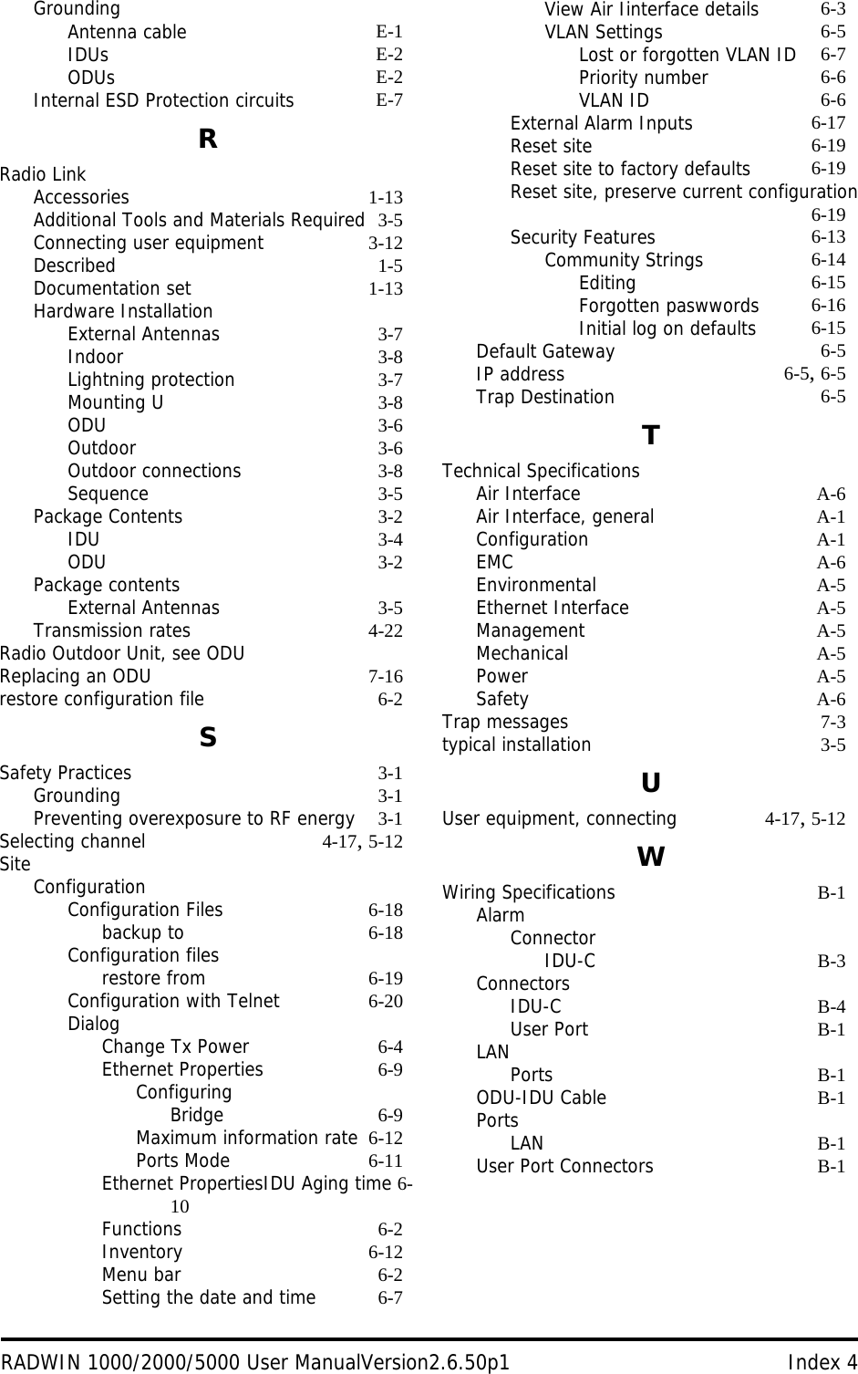 RADWIN 1000/2000/5000 User ManualVersion2.6.50p1 Index 4GroundingAntenna cable E-1IDUs E-2ODUs E-2Internal ESD Protection circuits E-7RRadio LinkAccessories 1-13Additional Tools and Materials Required 3-5Connecting user equipment 3-12Described 1-5Documentation set 1-13Hardware InstallationExternal Antennas 3-7Indoor 3-8Lightning protection 3-7Mounting U 3-8ODU 3-6Outdoor 3-6Outdoor connections 3-8Sequence 3-5Package Contents 3-2IDU 3-4ODU 3-2Package contentsExternal Antennas 3-5Transmission rates 4-22Radio Outdoor Unit, see ODUReplacing an ODU 7-16restore configuration file 6-2SSafety Practices 3-1Grounding 3-1Preventing overexposure to RF energy 3-1Selecting channel 4-17, 5-12SiteConfigurationConfiguration Files 6-18backup to 6-18Configuration filesrestore from 6-19Configuration with Telnet 6-20DialogChange Tx Power 6-4Ethernet Properties 6-9ConfiguringBridge 6-9Maximum information rate 6-12Ports Mode 6-11Ethernet PropertiesIDU Aging time 6-10Functions 6-2Inventory 6-12Menu bar 6-2Setting the date and time 6-7View Air Iinterface details 6-3VLAN Settings 6-5Lost or forgotten VLAN ID 6-7Priority number 6-6VLAN ID 6-6External Alarm Inputs 6-17Reset site 6-19Reset site to factory defaults 6-19Reset site, preserve current configuration6-19Security Features 6-13Community Strings 6-14Editing 6-15Forgotten paswwords 6-16Initial log on defaults 6-15Default Gateway 6-5IP address 6-5, 6-5Trap Destination 6-5TTechnical SpecificationsAir Interface A-6Air Interface, general A-1Configuration A-1EMC A-6Environmental A-5Ethernet Interface A-5Management A-5Mechanical A-5Power A-5Safety A-6Trap messages 7-3typical installation 3-5UUser equipment, connecting 4-17, 5-12WWiring Specifications B-1AlarmConnectorIDU-C B-3ConnectorsIDU-C B-4User Port B-1LANPorts B-1ODU-IDU Cable B-1PortsLAN B-1User Port Connectors B-1