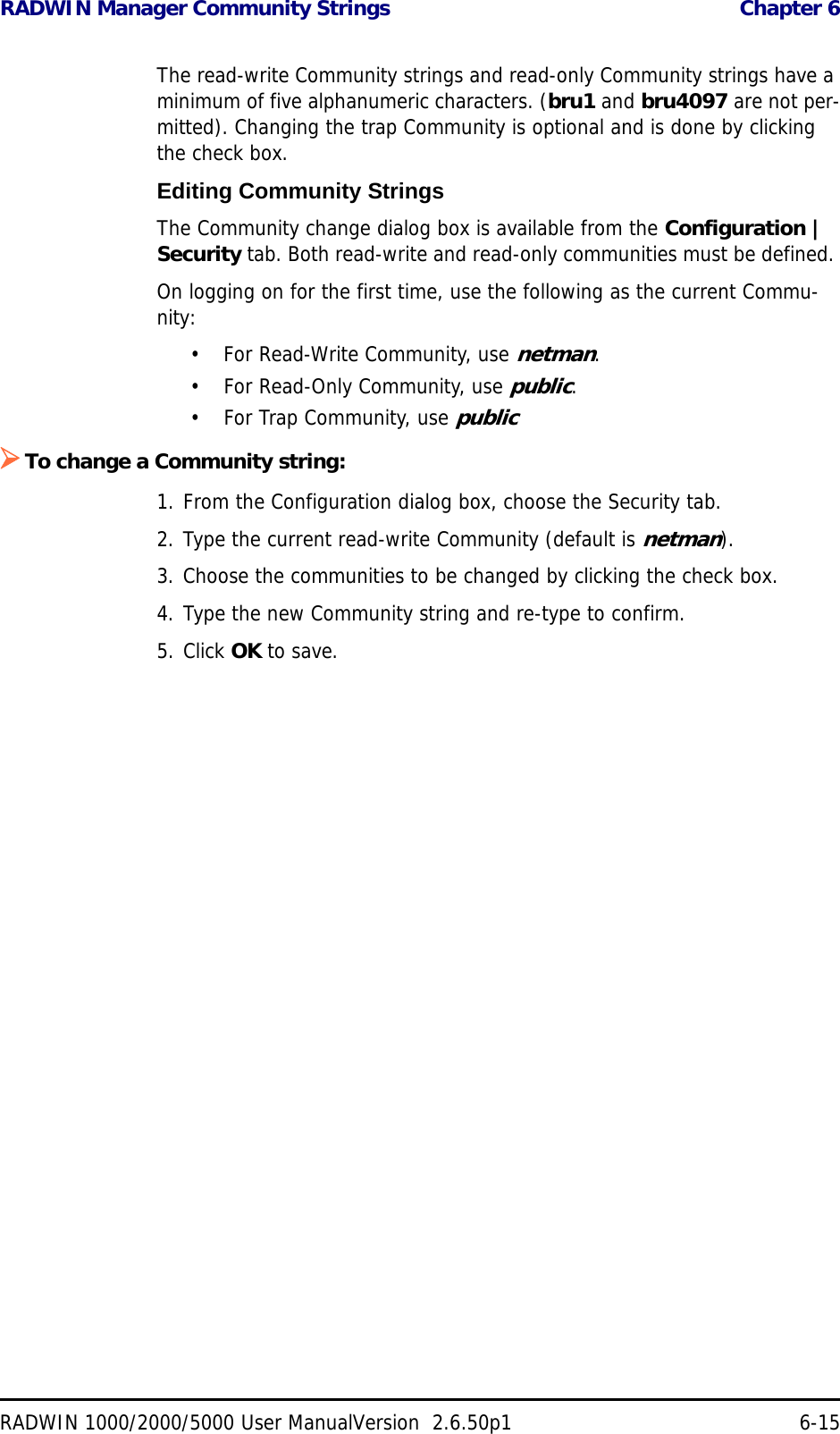 RADWIN Manager Community Strings  Chapter 6RADWIN 1000/2000/5000 User ManualVersion  2.6.50p1 6-15The read-write Community strings and read-only Community strings have a minimum of five alphanumeric characters. (bru1 and bru4097 are not per-mitted). Changing the trap Community is optional and is done by clicking the check box.Editing Community StringsThe Community change dialog box is available from the Configuration | Security tab. Both read-write and read-only communities must be defined. On logging on for the first time, use the following as the current Commu-nity:• For Read-Write Community, use netman. • For Read-Only Community, use public.• For Trap Community, use publicTo change a Community string:1. From the Configuration dialog box, choose the Security tab.2. Type the current read-write Community (default is netman).3. Choose the communities to be changed by clicking the check box.4. Type the new Community string and re-type to confirm.5. Click OK to save.