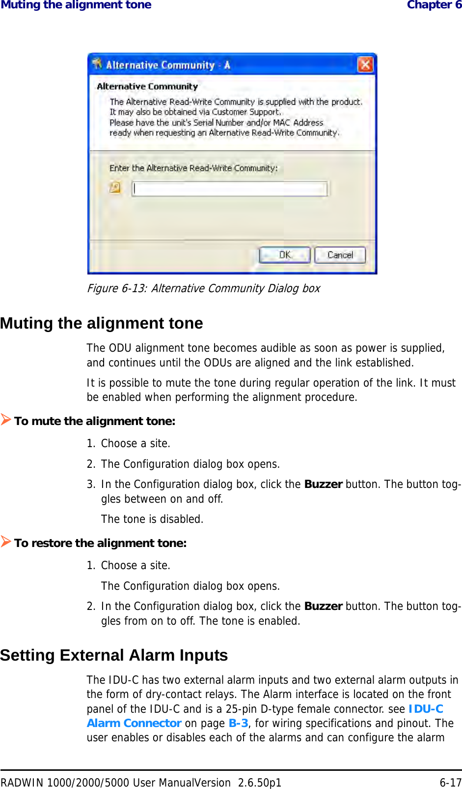 Muting the alignment tone  Chapter 6RADWIN 1000/2000/5000 User ManualVersion  2.6.50p1 6-17Figure 6-13: Alternative Community Dialog boxMuting the alignment toneThe ODU alignment tone becomes audible as soon as power is supplied, and continues until the ODUs are aligned and the link established.It is possible to mute the tone during regular operation of the link. It must be enabled when performing the alignment procedure.To mute the alignment tone:1. Choose a site.2. The Configuration dialog box opens.3. In the Configuration dialog box, click the Buzzer button. The button tog-gles between on and off.The tone is disabled.To restore the alignment tone:1. Choose a site.The Configuration dialog box opens.2. In the Configuration dialog box, click the Buzzer button. The button tog-gles from on to off. The tone is enabled.Setting External Alarm InputsThe IDU-C has two external alarm inputs and two external alarm outputs in the form of dry-contact relays. The Alarm interface is located on the front panel of the IDU-C and is a 25-pin D-type female connector. see IDU-C Alarm Connector on page B-3, for wiring specifications and pinout. The user enables or disables each of the alarms and can configure the alarm 