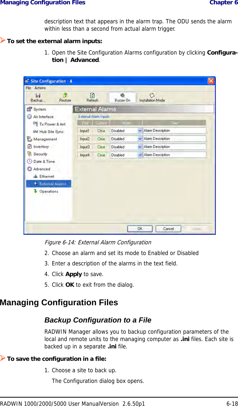 Managing Configuration Files  Chapter 6RADWIN 1000/2000/5000 User ManualVersion  2.6.50p1 6-18description text that appears in the alarm trap. The ODU sends the alarm within less than a second from actual alarm trigger.To set the external alarm inputs:1. Open the Site Configuration Alarms configuration by clicking Configura-tion | Advanced.Figure 6-14: External Alarm Configuration2. Choose an alarm and set its mode to Enabled or Disabled3. Enter a description of the alarms in the text field.4. Click Apply to save.5. Click OK to exit from the dialog.Managing Configuration FilesBackup Configuration to a FileRADWIN Manager allows you to backup configuration parameters of the local and remote units to the managing computer as .ini files. Each site is backed up in a separate .ini file.To save the configuration in a file:1. Choose a site to back up.The Configuration dialog box opens.