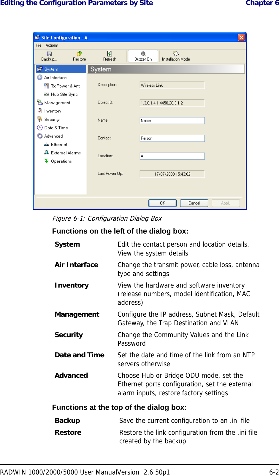 Editing the Configuration Parameters by Site  Chapter 6RADWIN 1000/2000/5000 User ManualVersion  2.6.50p1 6-2 Figure 6-1: Configuration Dialog BoxFunctions on the left of the dialog box:Functions at the top of the dialog box:System  Edit the contact person and location details. View the system detailsAir Interface Change the transmit power, cable loss, antenna type and settingsInventory View the hardware and software inventory (release numbers, model identification, MAC address)Management Configure the IP address, Subnet Mask, Default Gateway, the Trap Destination and VLANSecurity Change the Community Values and the Link PasswordDate and Time Set the date and time of the link from an NTP servers otherwiseAdvanced Choose Hub or Bridge ODU mode, set the Ethernet ports configuration, set the external alarm inputs, restore factory settingsBackup Save the current configuration to an .ini fileRestore Restore the link configuration from the .ini file created by the backup