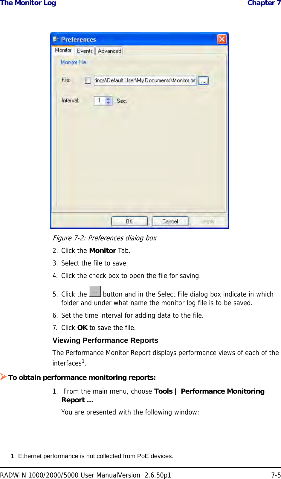 The Monitor Log  Chapter 7RADWIN 1000/2000/5000 User ManualVersion  2.6.50p1 7-5Figure 7-2: Preferences dialog box2. Click the Monitor Tab.3. Select the file to save.4. Click the check box to open the file for saving.5. Click the   button and in the Select File dialog box indicate in which folder and under what name the monitor log file is to be saved.6. Set the time interval for adding data to the file.7. Click OK to save the file.Viewing Performance ReportsThe Performance Monitor Report displays performance views of each of the interfaces1.To obtain performance monitoring reports:1.  From the main menu, choose Tools | Performance Monitoring Report ...You are presented with the following window:1. Ethernet performance is not collected from PoE devices.