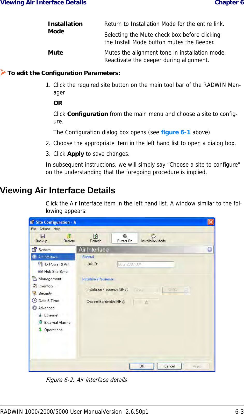 Viewing Air Interface Details  Chapter 6RADWIN 1000/2000/5000 User ManualVersion  2.6.50p1 6-3To edit the Configuration Parameters:1. Click the required site button on the main tool bar of the RADWIN Man-ager ORClick Configuration from the main menu and choose a site to config-ure.The Configuration dialog box opens (see figure 6-1 above).2. Choose the appropriate item in the left hand list to open a dialog box.3. Click Apply to save changes.In subsequent instructions, we will simply say “Choose a site to configure” on the understanding that the foregoing procedure is implied.Viewing Air Interface DetailsClick the Air Interface item in the left hand list. A window similar to the fol-lowing appears:Figure 6-2: Air interface detailsInstallation Mode  Return to Installation Mode for the entire link.Selecting the Mute check box before clicking the Install Mode button mutes the Beeper.Mute Mutes the alignment tone in installation mode. Reactivate the beeper during alignment.