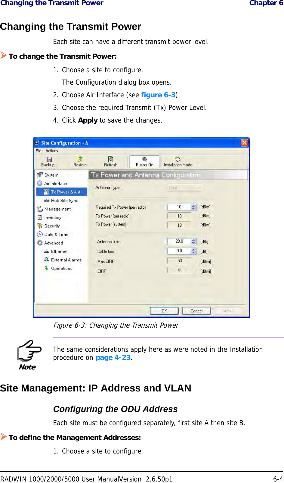 Changing the Transmit Power  Chapter 6RADWIN 1000/2000/5000 User ManualVersion  2.6.50p1 6-4Changing the Transmit PowerEach site can have a different transmit power level. To change the Transmit Power:1. Choose a site to configure.The Configuration dialog box opens.2. Choose Air Interface (see figure 6-3).3. Choose the required Transmit (Tx) Power Level.4. Click Apply to save the changes.Figure 6-3: Changing the Transmit PowerSite Management: IP Address and VLANConfiguring the ODU AddressEach site must be configured separately, first site A then site B.To define the Management Addresses:1. Choose a site to configure.NoteThe same considerations apply here as were noted in the Installation procedure on page 4-23.
