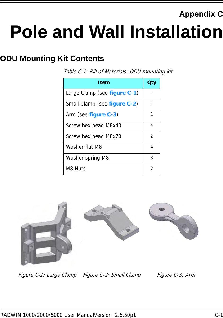 RADWIN 1000/2000/5000 User ManualVersion  2.6.50p1 C-1Appendix CPole and Wall InstallationODU Mounting Kit ContentsTable C-1: Bill of Materials: ODU mounting kitItem QtyLarge Clamp (see figure C-1)1Small Clamp (see figure C-2)1Arm (see figure C-3)1Screw hex head M8x40 4Screw hex head M8x70 2Washer flat M8 4Washer spring M8 3M8 Nuts 2Figure C-1: Large Clamp Figure C-2: Small Clamp Figure C-3: Arm