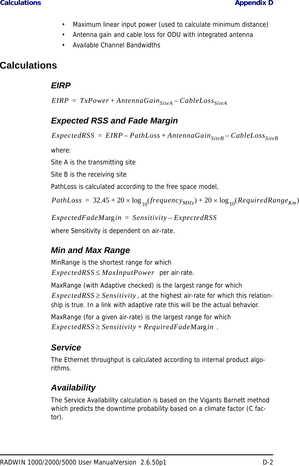 Calculations Appendix DRADWIN 1000/2000/5000 User ManualVersion  2.6.50p1 D-2• Maximum linear input power (used to calculate minimum distance)• Antenna gain and cable loss for ODU with integrated antenna• Available Channel BandwidthsCalculationsEIRPExpected RSS and Fade Marginwhere:Site A is the transmitting siteSite B is the receiving sitePathLoss is calculated according to the free space model,where Sensitivity is dependent on air-rate.Min and Max RangeMinRange is the shortest range for which   per air-rate.MaxRange (with Adaptive checked) is the largest range for which , at the highest air-rate for which this relation-ship is true. In a link with adaptive rate this will be the actual behavior. MaxRange (for a given air-rate) is the largest range for which  .ServiceThe Ethernet throughput is calculated according to internal product algo-rithms.AvailabilityThe Service Availability calculation is based on the Vigants Barnett method which predicts the downtime probability based on a climate factor (C fac-tor).EIRP TxPower AntennaGainSiteA CableLossSiteA–+=ExpectedRSS EIRP PathLoss AntennaGainSiteB CableLossSiteB–+–=PathLoss 32.45 20 frequencyMHz20 RequiredRangeKm10log+10log+=ExpectedFadeM inarg Sensitivity ExpectedRSS–=ExpectedRSS MaxInputPowerExpectedRSS SensitivityExpectedRSS Sensitivity RequiredFadeM inarg+