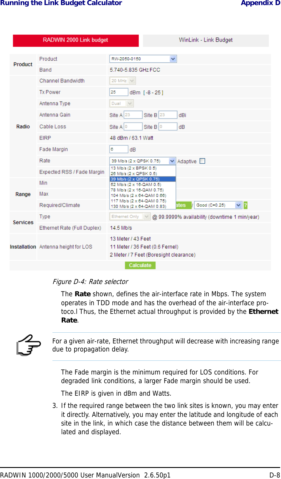 Running the Link Budget Calculator Appendix DRADWIN 1000/2000/5000 User ManualVersion  2.6.50p1 D-8Figure D-4: Rate selectorThe Rate shown, defines the air-interface rate in Mbps. The system operates in TDD mode and has the overhead of the air-interface pro-toco.l Thus, the Ethernet actual throughput is provided by the Ethernet Rate.The Fade margin is the minimum required for LOS conditions. For degraded link conditions, a larger Fade margin should be used.The EIRP is given in dBm and Watts.3. If the required range between the two link sites is known, you may enter it directly. Alternatively, you may enter the latitude and longitude of each site in the link, in which case the distance between them will be calcu-lated and displayed.NoteFor a given air-rate, Ethernet throughput will decrease with increasing range due to propagation delay.