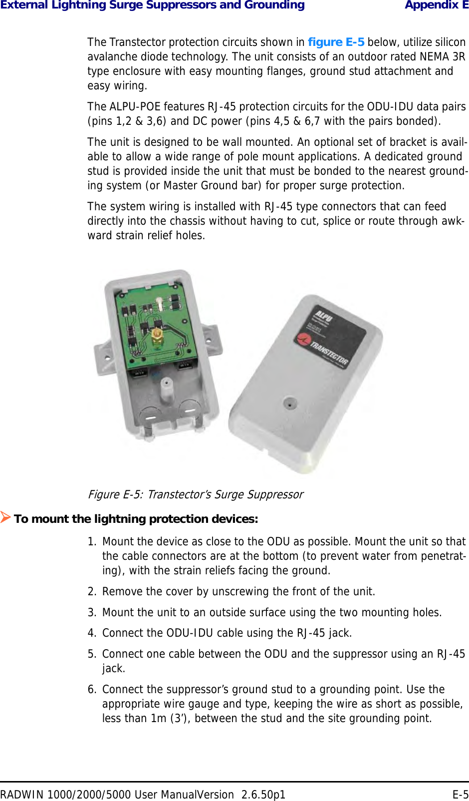 External Lightning Surge Suppressors and Grounding Appendix ERADWIN 1000/2000/5000 User ManualVersion  2.6.50p1 E-5The Transtector protection circuits shown in figure E-5 below, utilize silicon avalanche diode technology. The unit consists of an outdoor rated NEMA 3R type enclosure with easy mounting flanges, ground stud attachment and easy wiring.The ALPU-POE features RJ-45 protection circuits for the ODU-IDU data pairs (pins 1,2 &amp; 3,6) and DC power (pins 4,5 &amp; 6,7 with the pairs bonded).The unit is designed to be wall mounted. An optional set of bracket is avail-able to allow a wide range of pole mount applications. A dedicated ground stud is provided inside the unit that must be bonded to the nearest ground-ing system (or Master Ground bar) for proper surge protection.The system wiring is installed with RJ-45 type connectors that can feed directly into the chassis without having to cut, splice or route through awk-ward strain relief holes.Figure E-5: Transtector’s Surge SuppressorTo mount the lightning protection devices:1. Mount the device as close to the ODU as possible. Mount the unit so that the cable connectors are at the bottom (to prevent water from penetrat-ing), with the strain reliefs facing the ground.2. Remove the cover by unscrewing the front of the unit.3. Mount the unit to an outside surface using the two mounting holes.4. Connect the ODU-IDU cable using the RJ-45 jack.5. Connect one cable between the ODU and the suppressor using an RJ-45 jack.6. Connect the suppressor’s ground stud to a grounding point. Use the appropriate wire gauge and type, keeping the wire as short as possible, less than 1m (3’), between the stud and the site grounding point.
