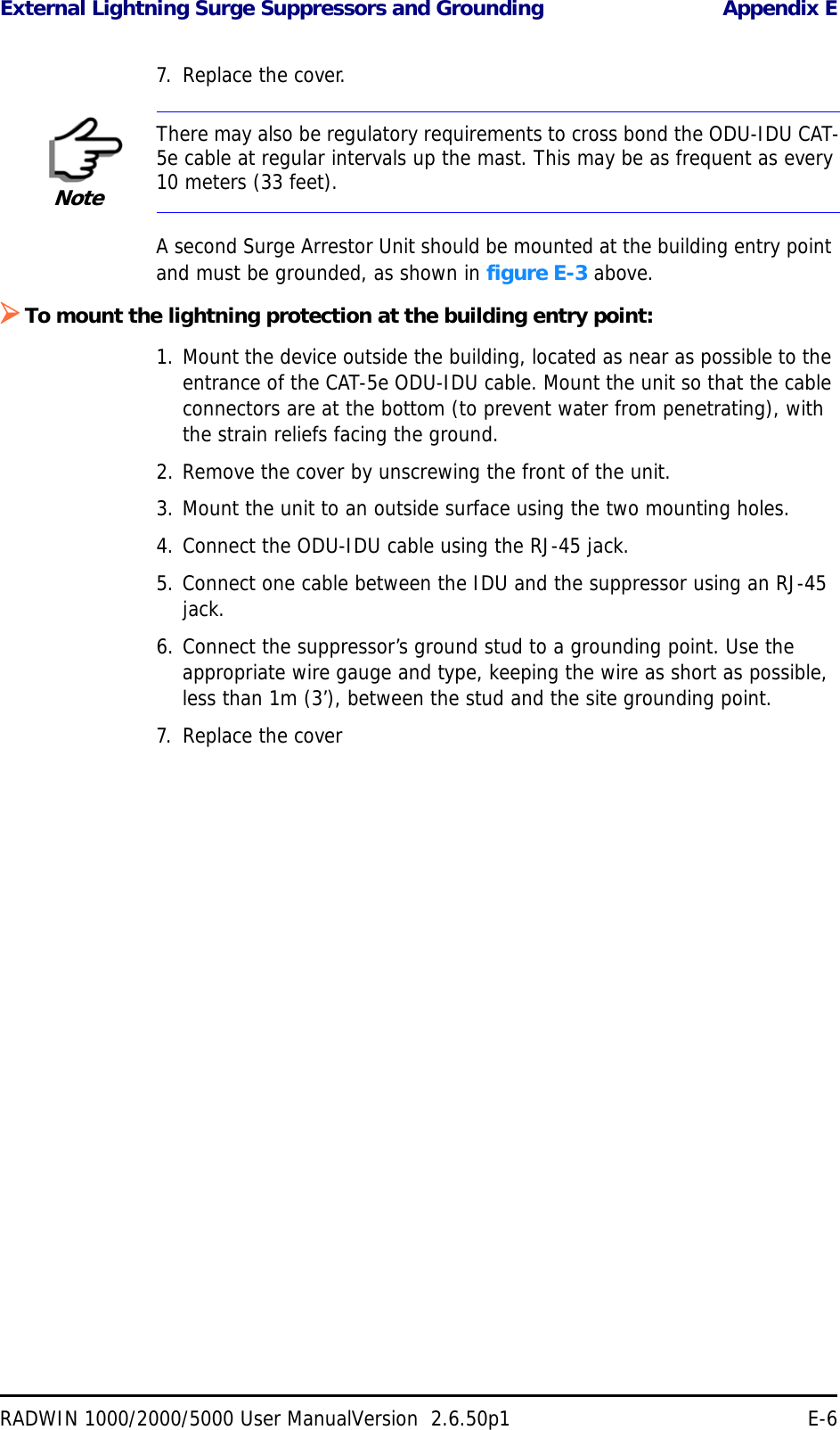 External Lightning Surge Suppressors and Grounding Appendix ERADWIN 1000/2000/5000 User ManualVersion  2.6.50p1 E-67. Replace the cover.A second Surge Arrestor Unit should be mounted at the building entry point and must be grounded, as shown in figure E-3 above.To mount the lightning protection at the building entry point:1. Mount the device outside the building, located as near as possible to the entrance of the CAT-5e ODU-IDU cable. Mount the unit so that the cable connectors are at the bottom (to prevent water from penetrating), with the strain reliefs facing the ground.2. Remove the cover by unscrewing the front of the unit.3. Mount the unit to an outside surface using the two mounting holes.4. Connect the ODU-IDU cable using the RJ-45 jack.5. Connect one cable between the IDU and the suppressor using an RJ-45 jack.6. Connect the suppressor’s ground stud to a grounding point. Use the appropriate wire gauge and type, keeping the wire as short as possible, less than 1m (3’), between the stud and the site grounding point.7. Replace the coverNoteThere may also be regulatory requirements to cross bond the ODU-IDU CAT-5e cable at regular intervals up the mast. This may be as frequent as every 10 meters (33 feet).