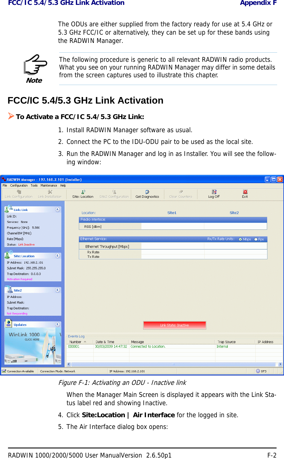 FCC/IC 5.4/5.3 GHz Link Activation Appendix FRADWIN 1000/2000/5000 User ManualVersion  2.6.50p1 F-2The ODUs are either supplied from the factory ready for use at 5.4 GHz or 5.3 GHz FCC/IC or alternatively, they can be set up for these bands using the RADWIN Manager.FCC/IC 5.4/5.3 GHz Link ActivationTo Activate a FCC/IC 5.4/5.3 GHz Link:1. Install RADWIN Manager software as usual.2. Connect the PC to the IDU-ODU pair to be used as the local site.3. Run the RADWIN Manager and log in as Installer. You will see the follow-ing window:Figure F-1: Activating an ODU - Inactive linkWhen the Manager Main Screen is displayed it appears with the Link Sta-tus label red and showing Inactive.4. Click Site:Location | Air Interface for the logged in site.5. The Air Interface dialog box opens:NoteThe following procedure is generic to all relevant RADWIN radio products. What you see on your running RADWIN Manager may differ in some details from the screen captures used to illustrate this chapter.