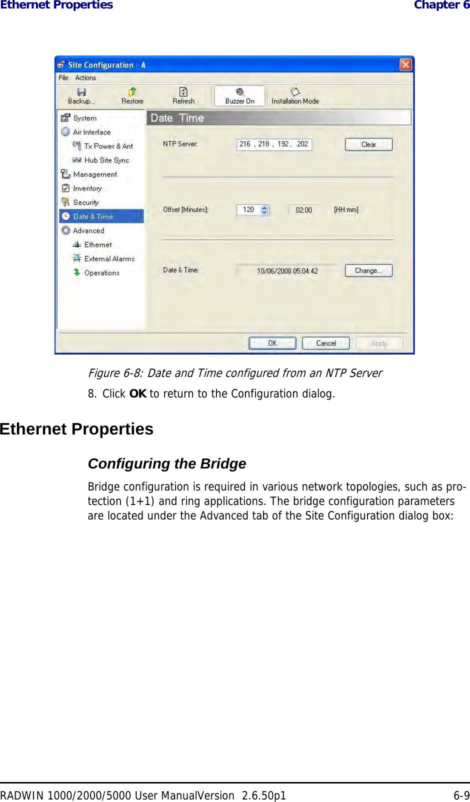 Ethernet Properties  Chapter 6RADWIN 1000/2000/5000 User ManualVersion  2.6.50p1 6-9Figure 6-8: Date and Time configured from an NTP Server8. Click OK to return to the Configuration dialog.Ethernet PropertiesConfiguring the Bridge Bridge configuration is required in various network topologies, such as pro-tection (1+1) and ring applications. The bridge configuration parameters are located under the Advanced tab of the Site Configuration dialog box: