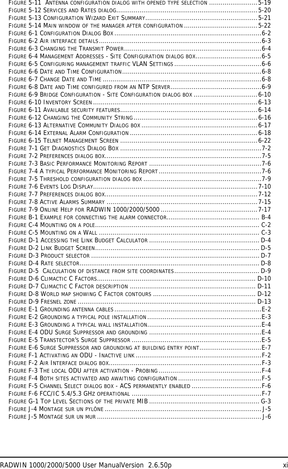 RADWIN 1000/2000/5000 User ManualVersion  2.6.50p xiFIGURE 5-11  ANTENNA CONFIGURATION DIALOG WITH OPENED TYPE SELECTION .........................5-19FIGURE 5-12 SERVICES AND RATES DIALOG.........................................................................5-20FIGURE 5-13 CONFIGURATION WIZARD EXIT SUMMARY..........................................................5-21FIGURE 5-14 MAIN WINDOW OF THE MANAGER AFTER CONFIGURATION ......................................5-22FIGURE 6-1 CONFIGURATION DIALOG BOX ............................................................................6-2FIGURE 6-2 AIR INTERFACE DETAILS....................................................................................6-3FIGURE 6-3 CHANGING THE TRANSMIT POWER.......................................................................6-4FIGURE 6-4 MANAGEMENT ADDRESSES - SITE CONFIGURATION DIALOG BOX..................................6-5FIGURE 6-5 CONFIGURING MANAGEMENT TRAFFIC VLAN SETTINGS .............................................6-6FIGURE 6-6 DATE AND TIME CONFIGURATION........................................................................6-8FIGURE 6-7 CHANGE DATE AND TIME ..................................................................................6-8FIGURE 6-8 DATE AND TIME CONFIGURED FROM AN NTP SERVER...............................................6-9FIGURE 6-9 BRIDGE CONFIGURATION - SITE CONFIGURATION DIALOG BOX .................................6-10FIGURE 6-10 INVENTORY SCREEN .....................................................................................6-13FIGURE 6-11 AVAILABLE SECURITY FEATURES.......................................................................6-14FIGURE 6-12 CHANGING THE COMMUNITY STRING................................................................6-16FIGURE 6-13 ALTERNATIVE COMMUNITY DIALOG BOX ............................................................6-17FIGURE 6-14 EXTERNAL ALARM CONFIGURATION ..................................................................6-18FIGURE 6-15 TELNET MANAGEMENT SCREEN .......................................................................6-22FIGURE 7-1 GET DIAGNOSTICS DIALOG BOX .........................................................................7-2FIGURE 7-2 PREFERENCES DIALOG BOX.................................................................................7-5FIGURE 7-3 BASIC PERFORMANCE MONITORING REPORT ..........................................................7-6FIGURE 7-4 A TYPICAL PERFORMANCE MONITORING REPORT.....................................................7-6FIGURE 7-5 THRESHOLD CONFIGURATION DIALOG BOX .............................................................7-9FIGURE 7-6 EVENTS LOG DISPLAY.....................................................................................7-10FIGURE 7-7 PREFERENCES DIALOG BOX...............................................................................7-12FIGURE 7-8 ACTIVE ALARMS SUMMARY ..............................................................................7-15FIGURE 7-9 ONLINE HELP FOR RADWIN 1000/2000/5000..................................................7-17FIGURE B-1 EXAMPLE FOR CONNECTING THE ALARM CONNECTOR................................................ B-4FIGURE C-4 MOUNTING ON A POLE..................................................................................... C-2FIGURE C-5 MOUNTING ON A WALL ................................................................................... C-3FIGURE D-1 ACCESSING THE LINK BUDGET CALCULATOR ......................................................... D-4FIGURE D-2 LINK BUDGET SCREEN..................................................................................... D-5FIGURE D-3 PRODUCT SELECTOR ....................................................................................... D-7FIGURE D-4 RATE SELECTOR............................................................................................. D-8FIGURE D-5  CALCULATION OF DISTANCE FROM SITE COORDINATES............................................ D-9FIGURE D-6 CLIMACTIC C FACTORS.................................................................................. D-10FIGURE D-7 CLIMACTIC C FACTOR DESCRIPTION ................................................................. D-11FIGURE D-8 WORLD MAP SHOWING C FACTOR CONTOURS ..................................................... D-12FIGURE D-9 FRESNEL ZONE ............................................................................................ D-13FIGURE E-1 GROUNDING ANTENNA CABLES ............................................................................E-2FIGURE E-2 GROUNDING A TYPICAL POLE INSTALLATION...........................................................E-3FIGURE E-3 GROUNDING A TYPICAL WALL INSTALLATION...........................................................E-4FIGURE E-4 ODU SURGE SUPPRESSOR AND GROUNDING ..........................................................E-4FIGURE E-5 TRANSTECTOR’S SURGE SUPPRESSOR ...................................................................E-5FIGURE E-6 SURGE SUPPRESSOR AND GROUNDING AT BUILDING ENTRY POINT................................E-7FIGURE F-1 ACTIVATING AN ODU - INACTIVE LINK .................................................................F-2FIGURE F-2 AIR INTERFACE DIALOG BOX...............................................................................F-3FIGURE F-3 THE LOCAL ODU AFTER ACTIVATION - PROBING .....................................................F-4FIGURE F-4 BOTH SITES ACTIVATED AND AWAITING CONFIGURATION ...........................................F-5FIGURE F-5 CHANNEL SELECT DIALOG BOX - ACS PERMANENTLY ENABLED ....................................F-6FIGURE F-6 FCC/IC 5.4/5.3 GHZ OPERATIONAL ...................................................................F-7FIGURE G-1 TOP LEVEL SECTIONS OF THE PRIVATE MIB......................................................... G-3FIGURE J-4 MONTAGE SUR UN PYLÔNE .................................................................................J-5FIGURE J-5 MONTAGE SUR UN MUR .....................................................................................J-6