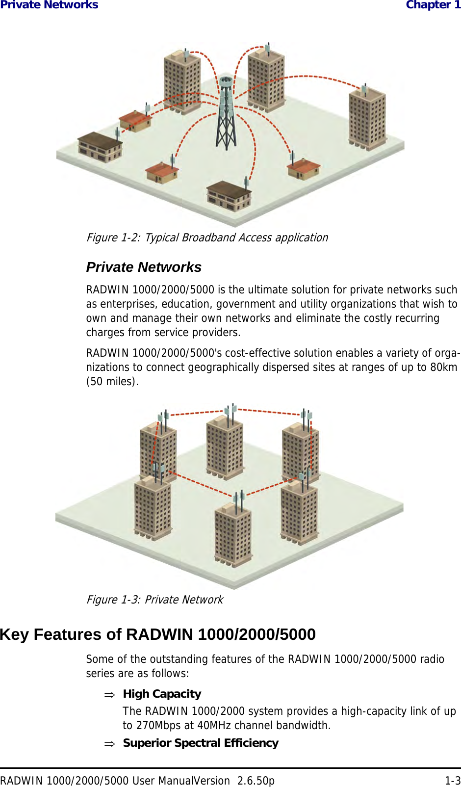 Private Networks  Chapter 1RADWIN 1000/2000/5000 User ManualVersion  2.6.50p 1-3Figure 1-2: Typical Broadband Access applicationPrivate NetworksRADWIN 1000/2000/5000 is the ultimate solution for private networks such as enterprises, education, government and utility organizations that wish to own and manage their own networks and eliminate the costly recurring charges from service providers.RADWIN 1000/2000/5000&apos;s cost-effective solution enables a variety of orga-nizations to connect geographically dispersed sites at ranges of up to 80km (50 miles).Figure 1-3: Private NetworkKey Features of RADWIN 1000/2000/5000Some of the outstanding features of the RADWIN 1000/2000/5000 radio series are as follows:High CapacityThe RADWIN 1000/2000 system provides a high-capacity link of up to 270Mbps at 40MHz channel bandwidth.Superior Spectral Efficiency