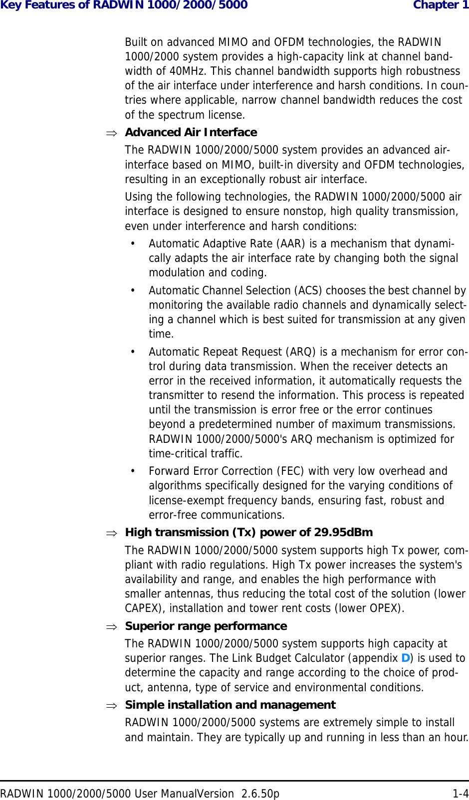 Key Features of RADWIN 1000/2000/5000  Chapter 1RADWIN 1000/2000/5000 User ManualVersion  2.6.50p 1-4Built on advanced MIMO and OFDM technologies, the RADWIN 1000/2000 system provides a high-capacity link at channel band-width of 40MHz. This channel bandwidth supports high robustness of the air interface under interference and harsh conditions. In coun-tries where applicable, narrow channel bandwidth reduces the cost of the spectrum license.Advanced Air InterfaceThe RADWIN 1000/2000/5000 system provides an advanced air-interface based on MIMO, built-in diversity and OFDM technologies, resulting in an exceptionally robust air interface. Using the following technologies, the RADWIN 1000/2000/5000 air interface is designed to ensure nonstop, high quality transmission, even under interference and harsh conditions:• Automatic Adaptive Rate (AAR) is a mechanism that dynami-cally adapts the air interface rate by changing both the signal modulation and coding.• Automatic Channel Selection (ACS) chooses the best channel by monitoring the available radio channels and dynamically select-ing a channel which is best suited for transmission at any given time.• Automatic Repeat Request (ARQ) is a mechanism for error con-trol during data transmission. When the receiver detects an error in the received information, it automatically requests the transmitter to resend the information. This process is repeated until the transmission is error free or the error continues beyond a predetermined number of maximum transmissions. RADWIN 1000/2000/5000&apos;s ARQ mechanism is optimized for time-critical traffic.• Forward Error Correction (FEC) with very low overhead and algorithms specifically designed for the varying conditions of license-exempt frequency bands, ensuring fast, robust and error-free communications.High transmission (Tx) power of 29.95dBm The RADWIN 1000/2000/5000 system supports high Tx power, com-pliant with radio regulations. High Tx power increases the system&apos;s availability and range, and enables the high performance with smaller antennas, thus reducing the total cost of the solution (lower CAPEX), installation and tower rent costs (lower OPEX).Superior range performanceThe RADWIN 1000/2000/5000 system supports high capacity at superior ranges. The Link Budget Calculator (appendix D) is used to determine the capacity and range according to the choice of prod-uct, antenna, type of service and environmental conditions.Simple installation and managementRADWIN 1000/2000/5000 systems are extremely simple to install and maintain. They are typically up and running in less than an hour.