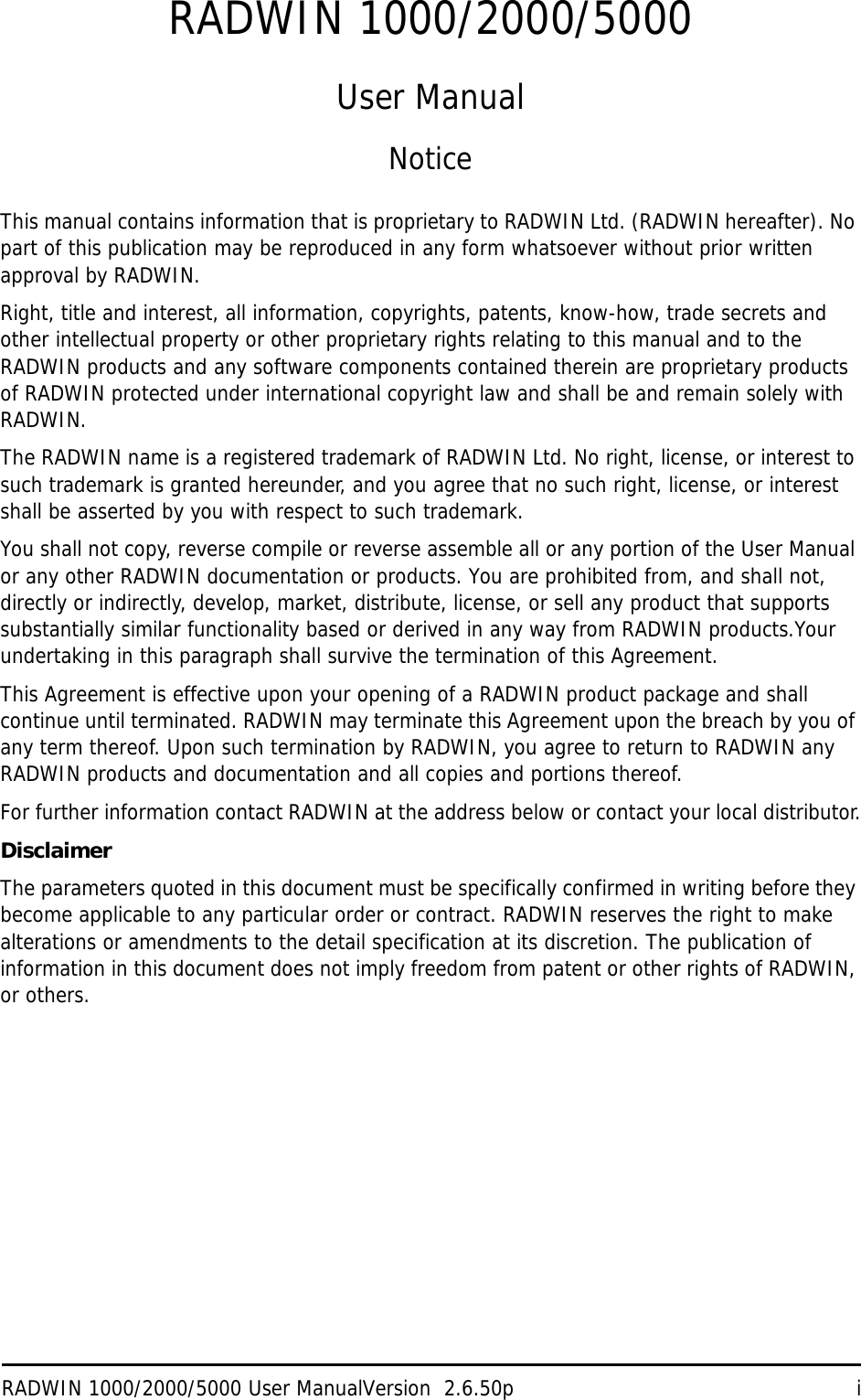 RADWIN 1000/2000/5000 User ManualVersion  2.6.50p iRADWIN 1000/2000/5000User ManualNoticeThis manual contains information that is proprietary to RADWIN Ltd. (RADWIN hereafter). No part of this publication may be reproduced in any form whatsoever without prior written approval by RADWIN.Right, title and interest, all information, copyrights, patents, know-how, trade secrets and other intellectual property or other proprietary rights relating to this manual and to the RADWIN products and any software components contained therein are proprietary products of RADWIN protected under international copyright law and shall be and remain solely with RADWIN.The RADWIN name is a registered trademark of RADWIN Ltd. No right, license, or interest to such trademark is granted hereunder, and you agree that no such right, license, or interest shall be asserted by you with respect to such trademark.You shall not copy, reverse compile or reverse assemble all or any portion of the User Manual or any other RADWIN documentation or products. You are prohibited from, and shall not, directly or indirectly, develop, market, distribute, license, or sell any product that supports substantially similar functionality based or derived in any way from RADWIN products.Your undertaking in this paragraph shall survive the termination of this Agreement.This Agreement is effective upon your opening of a RADWIN product package and shall continue until terminated. RADWIN may terminate this Agreement upon the breach by you of any term thereof. Upon such termination by RADWIN, you agree to return to RADWIN any RADWIN products and documentation and all copies and portions thereof.For further information contact RADWIN at the address below or contact your local distributor.DisclaimerThe parameters quoted in this document must be specifically confirmed in writing before they become applicable to any particular order or contract. RADWIN reserves the right to make alterations or amendments to the detail specification at its discretion. The publication of information in this document does not imply freedom from patent or other rights of RADWIN, or others.