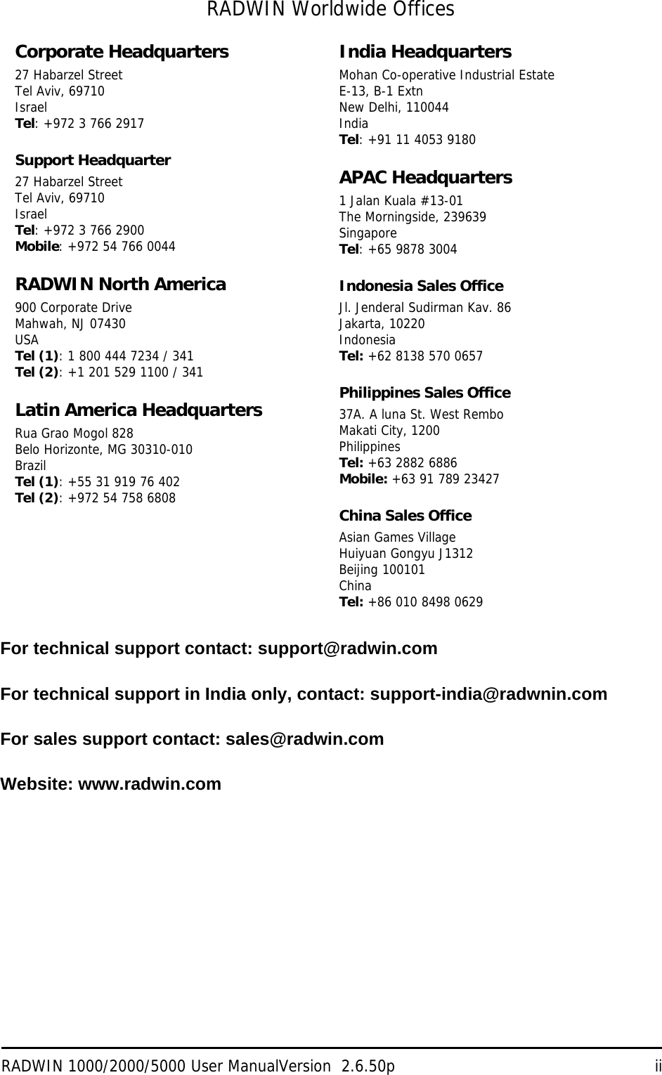 RADWIN 1000/2000/5000 User ManualVersion  2.6.50p iiRADWIN Worldwide OfficesFor technical support contact: support@radwin.comFor technical support in India only, contact: support-india@radwnin.comFor sales support contact: sales@radwin.comWebsite: www.radwin.comCorporate Headquarters27 Habarzel StreetTel Aviv, 69710IsraelTel: +972 3 766 2917Support Headquarter27 Habarzel StreetTel Aviv, 69710IsraelTel: +972 3 766 2900Mobile: +972 54 766 0044RADWIN North America900 Corporate DriveMahwah, NJ 07430USATel (1): 1 800 444 7234 / 341Tel (2): +1 201 529 1100 / 341Latin America HeadquartersRua Grao Mogol 828Belo Horizonte, MG 30310-010BrazilTel (1): +55 31 919 76 402Tel (2): +972 54 758 6808India HeadquartersMohan Co-operative Industrial EstateE-13, B-1 ExtnNew Delhi, 110044IndiaTel: +91 11 4053 9180APAC Headquarters1 Jalan Kuala #13-01The Morningside, 239639Singapore Tel: +65 9878 3004Indonesia Sales OfficeJl. Jenderal Sudirman Kav. 86 Jakarta, 10220IndonesiaTel: +62 8138 570 0657Philippines Sales Office37A. A luna St. West Rembo Makati City, 1200 PhilippinesTel: +63 2882 6886Mobile: +63 91 789 23427China Sales OfficeAsian Games VillageHuiyuan Gongyu J1312Beijing 100101ChinaTel: +86 010 8498 0629