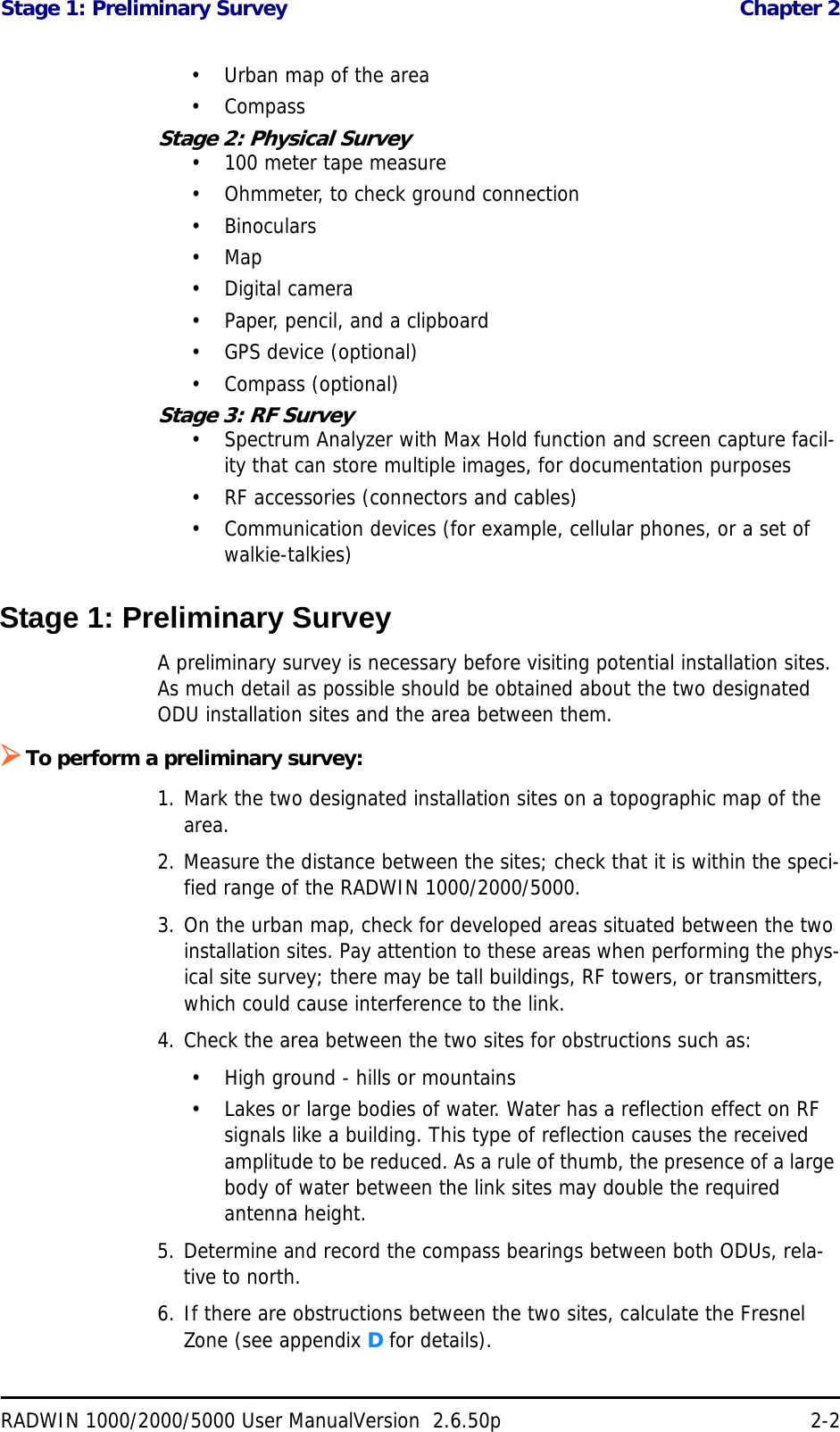 Stage 1: Preliminary Survey  Chapter 2RADWIN 1000/2000/5000 User ManualVersion  2.6.50p 2-2• Urban map of the area•CompassStage 2: Physical Survey• 100 meter tape measure• Ohmmeter, to check ground connection•Binoculars•Map• Digital camera• Paper, pencil, and a clipboard• GPS device (optional)• Compass (optional)Stage 3: RF Survey• Spectrum Analyzer with Max Hold function and screen capture facil-ity that can store multiple images, for documentation purposes• RF accessories (connectors and cables)• Communication devices (for example, cellular phones, or a set of walkie-talkies)Stage 1: Preliminary SurveyA preliminary survey is necessary before visiting potential installation sites. As much detail as possible should be obtained about the two designated ODU installation sites and the area between them.To perform a preliminary survey:1. Mark the two designated installation sites on a topographic map of the area.2. Measure the distance between the sites; check that it is within the speci-fied range of the RADWIN 1000/2000/5000.3. On the urban map, check for developed areas situated between the two installation sites. Pay attention to these areas when performing the phys-ical site survey; there may be tall buildings, RF towers, or transmitters, which could cause interference to the link.4. Check the area between the two sites for obstructions such as:• High ground - hills or mountains• Lakes or large bodies of water. Water has a reflection effect on RF signals like a building. This type of reflection causes the received amplitude to be reduced. As a rule of thumb, the presence of a large body of water between the link sites may double the required antenna height.5. Determine and record the compass bearings between both ODUs, rela-tive to north.6. If there are obstructions between the two sites, calculate the Fresnel Zone (see appendix D for details).