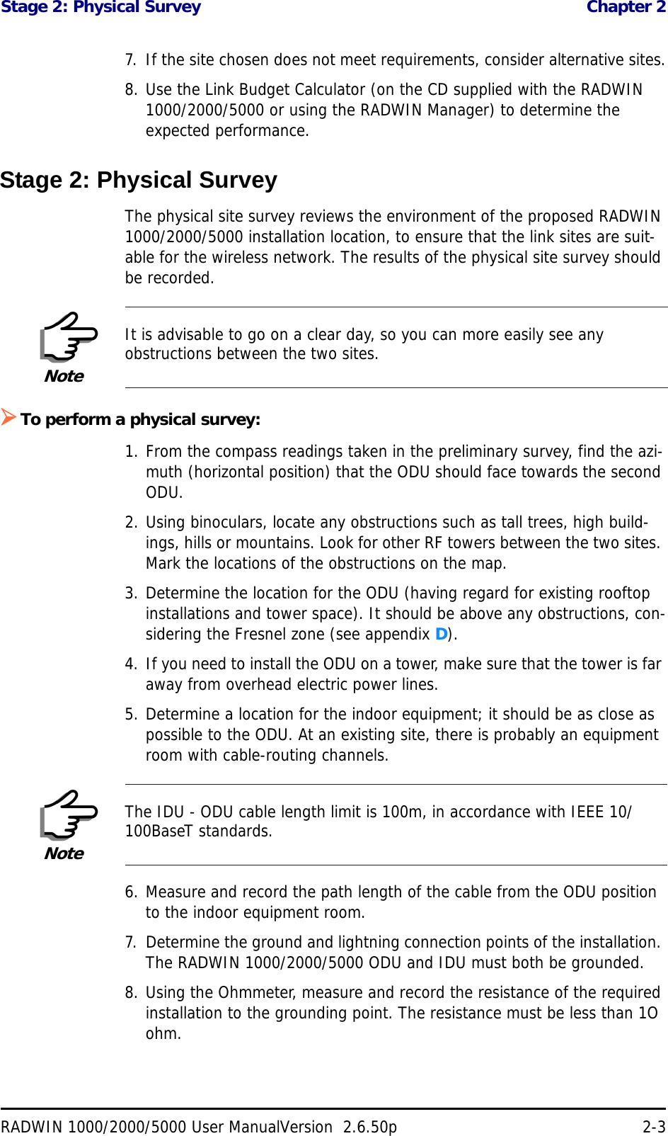 Stage 2: Physical Survey  Chapter 2RADWIN 1000/2000/5000 User ManualVersion  2.6.50p 2-37. If the site chosen does not meet requirements, consider alternative sites.8. Use the Link Budget Calculator (on the CD supplied with the RADWIN 1000/2000/5000 or using the RADWIN Manager) to determine the expected performance.Stage 2: Physical SurveyThe physical site survey reviews the environment of the proposed RADWIN 1000/2000/5000 installation location, to ensure that the link sites are suit-able for the wireless network. The results of the physical site survey should be recorded.To perform a physical survey:1. From the compass readings taken in the preliminary survey, find the azi-muth (horizontal position) that the ODU should face towards the second ODU.2. Using binoculars, locate any obstructions such as tall trees, high build-ings, hills or mountains. Look for other RF towers between the two sites. Mark the locations of the obstructions on the map.3. Determine the location for the ODU (having regard for existing rooftop installations and tower space). It should be above any obstructions, con-sidering the Fresnel zone (see appendix D).4. If you need to install the ODU on a tower, make sure that the tower is far away from overhead electric power lines.5. Determine a location for the indoor equipment; it should be as close as possible to the ODU. At an existing site, there is probably an equipment room with cable-routing channels.6. Measure and record the path length of the cable from the ODU position to the indoor equipment room.7. Determine the ground and lightning connection points of the installation. The RADWIN 1000/2000/5000 ODU and IDU must both be grounded.8. Using the Ohmmeter, measure and record the resistance of the required installation to the grounding point. The resistance must be less than 1O ohm.NoteIt is advisable to go on a clear day, so you can more easily see any obstructions between the two sites.NoteThe IDU - ODU cable length limit is 100m, in accordance with IEEE 10/100BaseT standards.