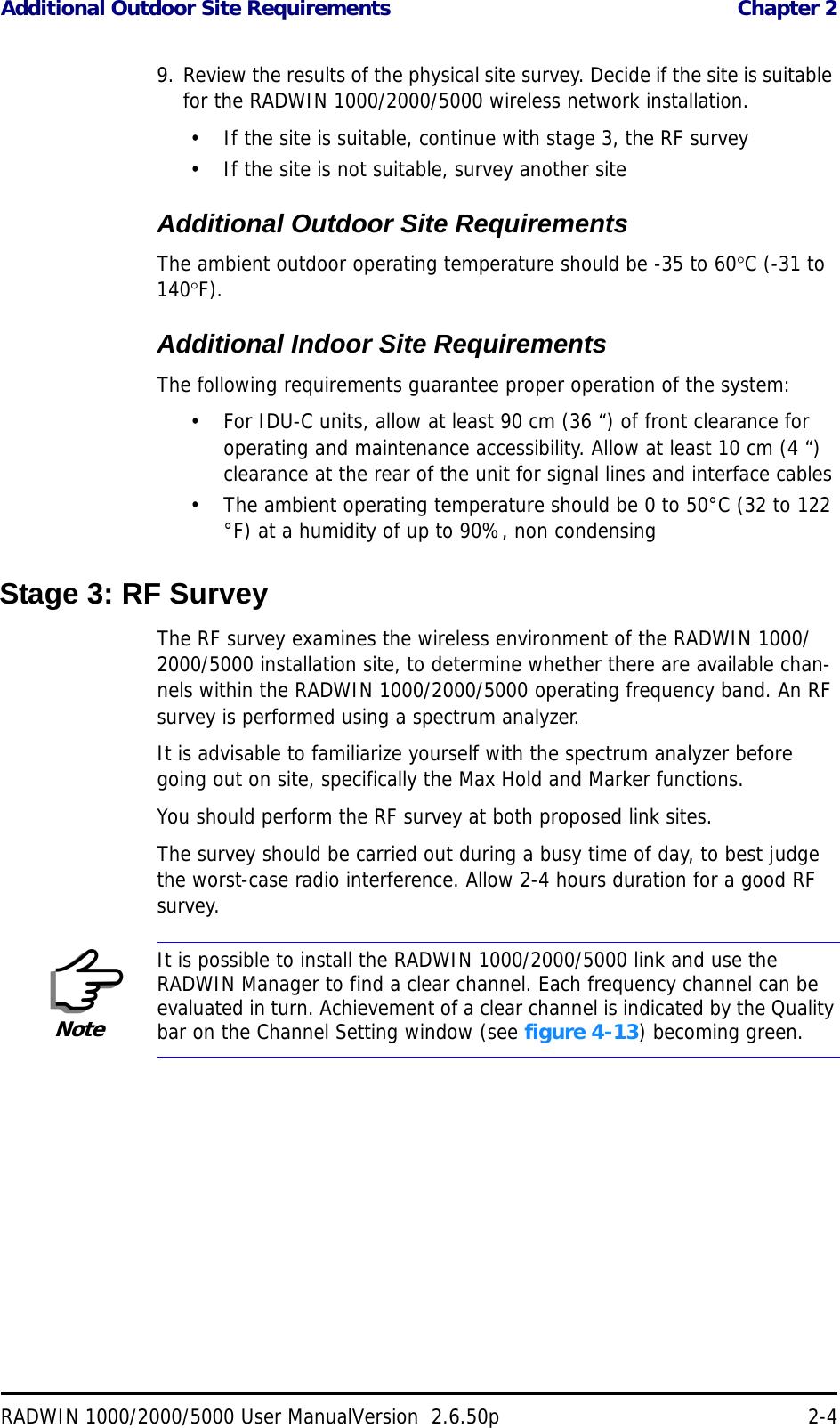 Additional Outdoor Site Requirements  Chapter 2RADWIN 1000/2000/5000 User ManualVersion  2.6.50p 2-49. Review the results of the physical site survey. Decide if the site is suitable for the RADWIN 1000/2000/5000 wireless network installation.• If the site is suitable, continue with stage 3, the RF survey• If the site is not suitable, survey another siteAdditional Outdoor Site RequirementsThe ambient outdoor operating temperature should be -35 to 60C (-31 to 140F).Additional Indoor Site RequirementsThe following requirements guarantee proper operation of the system:• For IDU-C units, allow at least 90 cm (36 “) of front clearance for operating and maintenance accessibility. Allow at least 10 cm (4 “) clearance at the rear of the unit for signal lines and interface cables• The ambient operating temperature should be 0 to 50°C (32 to 122 °F) at a humidity of up to 90%, non condensingStage 3: RF SurveyThe RF survey examines the wireless environment of the RADWIN 1000/2000/5000 installation site, to determine whether there are available chan-nels within the RADWIN 1000/2000/5000 operating frequency band. An RF survey is performed using a spectrum analyzer.It is advisable to familiarize yourself with the spectrum analyzer before going out on site, specifically the Max Hold and Marker functions.You should perform the RF survey at both proposed link sites.The survey should be carried out during a busy time of day, to best judge the worst-case radio interference. Allow 2-4 hours duration for a good RF survey.NoteIt is possible to install the RADWIN 1000/2000/5000 link and use the RADWIN Manager to find a clear channel. Each frequency channel can be evaluated in turn. Achievement of a clear channel is indicated by the Quality bar on the Channel Setting window (see figure 4-13) becoming green.