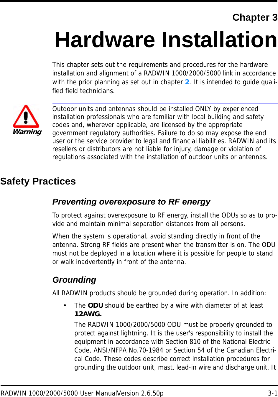 RADWIN 1000/2000/5000 User ManualVersion 2.6.50p 3-1Chapter 3Hardware InstallationThis chapter sets out the requirements and procedures for the hardware installation and alignment of a RADWIN 1000/2000/5000 link in accordance with the prior planning as set out in chapter 2. It is intended to guide quali-fied field technicians.Safety PracticesPreventing overexposure to RF energyTo protect against overexposure to RF energy, install the ODUs so as to pro-vide and maintain minimal separation distances from all persons.When the system is operational, avoid standing directly in front of the antenna. Strong RF fields are present when the transmitter is on. The ODU must not be deployed in a location where it is possible for people to stand or walk inadvertently in front of the antenna.GroundingAll RADWIN products should be grounded during operation. In addition:•The ODU should be earthed by a wire with diameter of at least 12AWG.The RADWIN 1000/2000/5000 ODU must be properly grounded to protect against lightning. It is the user&apos;s responsibility to install the equipment in accordance with Section 810 of the National Electric Code, ANSI/NFPA No.70-1984 or Section 54 of the Canadian Electri-cal Code. These codes describe correct installation procedures for grounding the outdoor unit, mast, lead-in wire and discharge unit. It WarningOutdoor units and antennas should be installed ONLY by experienced installation professionals who are familiar with local building and safety codes and, wherever applicable, are licensed by the appropriate government regulatory authorities. Failure to do so may expose the end user or the service provider to legal and financial liabilities. RADWIN and its resellers or distributors are not liable for injury, damage or violation of regulations associated with the installation of outdoor units or antennas.