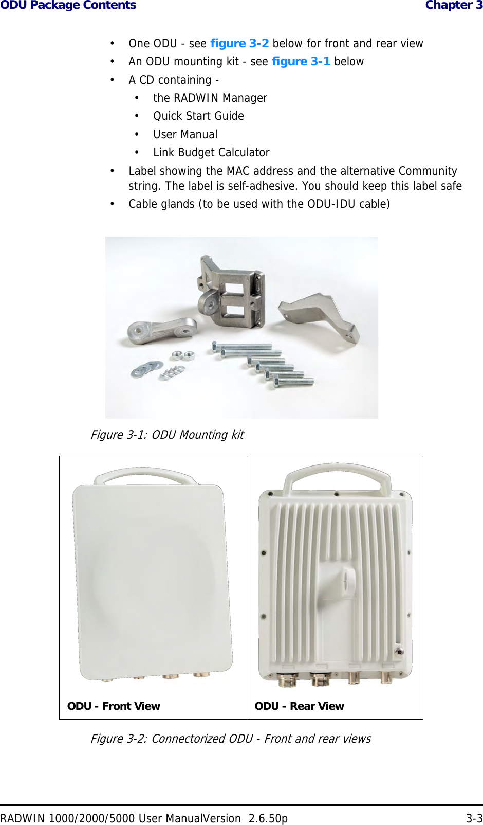 ODU Package Contents  Chapter 3RADWIN 1000/2000/5000 User ManualVersion  2.6.50p 3-3• One ODU - see figure 3-2 below for front and rear view• An ODU mounting kit - see figure 3-1 below• A CD containing -• the RADWIN Manager•Quick Start Guide• User Manual• Link Budget Calculator• Label showing the MAC address and the alternative Community string. The label is self-adhesive. You should keep this label safe• Cable glands (to be used with the ODU-IDU cable)Figure 3-1: ODU Mounting kitFigure 3-2: Connectorized ODU - Front and rear viewsODU - Front View ODU - Rear View
