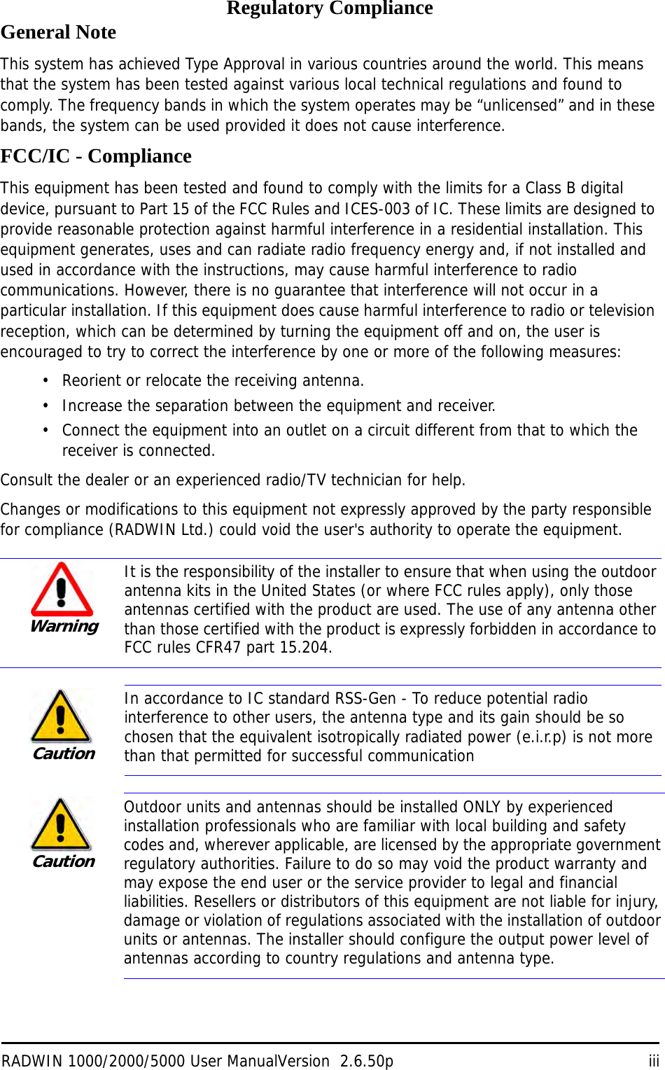 RADWIN 1000/2000/5000 User ManualVersion  2.6.50p iiiRegulatory ComplianceGeneral NoteThis system has achieved Type Approval in various countries around the world. This means that the system has been tested against various local technical regulations and found to comply. The frequency bands in which the system operates may be “unlicensed” and in these bands, the system can be used provided it does not cause interference.FCC/IC - ComplianceThis equipment has been tested and found to comply with the limits for a Class B digital device, pursuant to Part 15 of the FCC Rules and ICES-003 of IC. These limits are designed to provide reasonable protection against harmful interference in a residential installation. This equipment generates, uses and can radiate radio frequency energy and, if not installed and used in accordance with the instructions, may cause harmful interference to radio communications. However, there is no guarantee that interference will not occur in a particular installation. If this equipment does cause harmful interference to radio or television reception, which can be determined by turning the equipment off and on, the user is encouraged to try to correct the interference by one or more of the following measures:• Reorient or relocate the receiving antenna.• Increase the separation between the equipment and receiver.• Connect the equipment into an outlet on a circuit different from that to which the receiver is connected.Consult the dealer or an experienced radio/TV technician for help.Changes or modifications to this equipment not expressly approved by the party responsible for compliance (RADWIN Ltd.) could void the user&apos;s authority to operate the equipment.   WarningIt is the responsibility of the installer to ensure that when using the outdoor antenna kits in the United States (or where FCC rules apply), only those antennas certified with the product are used. The use of any antenna other than those certified with the product is expressly forbidden in accordance to FCC rules CFR47 part 15.204.CautionIn accordance to IC standard RSS-Gen - To reduce potential radio interference to other users, the antenna type and its gain should be so chosen that the equivalent isotropically radiated power (e.i.r.p) is not more than that permitted for successful communicationCautionOutdoor units and antennas should be installed ONLY by experienced installation professionals who are familiar with local building and safety codes and, wherever applicable, are licensed by the appropriate government regulatory authorities. Failure to do so may void the product warranty and may expose the end user or the service provider to legal and financial liabilities. Resellers or distributors of this equipment are not liable for injury, damage or violation of regulations associated with the installation of outdoor units or antennas. The installer should configure the output power level of antennas according to country regulations and antenna type.